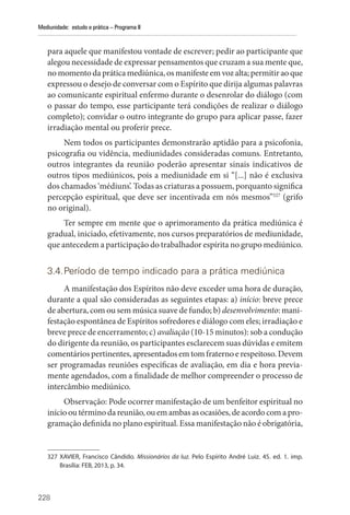 228
Mediunidade: estudo e prática – Programa II
para aquele que manifestou vontade de escrever; pedir ao participante que
alegou necessidade de expressar pensamentos que cruzam a sua mente que,
no momento da prática mediúnica, os manifeste em voz alta; permitir ao que
expressou o desejo de conversar com o Espírito que dirija algumas palavras
ao comunicante espiritual enfermo durante o desenrolar do diálogo (com
o passar do tempo, esse participante terá condições de realizar o diálogo
completo); convidar o outro integrante do grupo para aplicar passe, fazer
irradiação mental ou proferir prece.
Nem todos os participantes demonstrarão aptidão para a psicofonia,
psicografia ou vidência, mediunidades consideradas comuns. Entretanto,
outros integrantes da reunião poderão apresentar sinais indicativos de
outros tipos mediúnicos, pois a mediunidade em si “[...] não é exclusiva
dos chamados ‘médiuns’. Todas as criaturas a possuem, porquanto significa
percepção espiritual, que deve ser incentivada em nós mesmos”327
(grifo
no original).
Ter sempre em mente que o aprimoramento da prática mediúnica é
gradual, iniciado, efetivamente, nos cursos preparatórios de mediunidade,
que antecedem a participação do trabalhador espírita no grupo mediúnico.
3.4.Período de tempo indicado para a prática mediúnica
A manifestação dos Espíritos não deve exceder uma hora de duração,
durante a qual são consideradas as seguintes etapas: a) início: breve prece
de abertura, com ou sem música suave de fundo; b) desenvolvimento: mani-
festação espontânea de Espíritos sofredores e diálogo com eles; irradiação e
breve prece de encerramento; c) avaliação (10-15 minutos): sob a condução
do dirigente da reunião, os participantes esclarecem suas dúvidas e emitem
comentários pertinentes, apresentados em tom fraterno e respeitoso. Devem
ser programadas reuniões específicas de avaliação, em dia e hora previa-
mente agendados, com a finalidade de melhor compreender o processo de
intercâmbio mediúnico.
Observação: Pode ocorrer manifestação de um benfeitor espiritual no
início ou término da reunião, ou em ambas as ocasiões, de acordo com a pro-
gramação definida no plano espiritual. Essa manifestação não é ­obrigatória,
327 XAVIER, Francisco Cândido. Missionários da luz. Pelo Espírito André Luiz. 45. ed. 1. imp.
­
Brasília: FEB, 2013, p. 34.
 