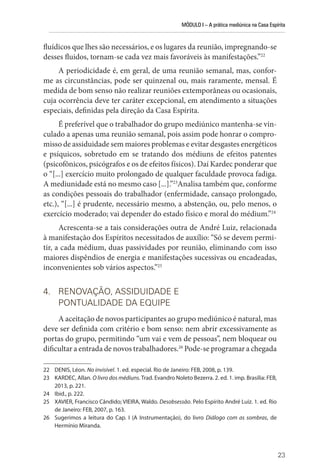 MÓDULO I – A prática mediúnica na Casa Espírita
23
fluídicos que lhes são necessários, e os lugares da reunião, impregnando-se
desses fluidos, tornam-se cada vez mais favoráveis às manifestações.”22
A periodicidade é, em geral, de uma reunião semanal, mas, confor-
me as circunstâncias, pode ser quinzenal ou, mais raramente, mensal. É
medida de bom senso não realizar reuniões extemporâneas ou ocasionais,
cuja ocorrência deve ter caráter excepcional, em atendimento a situações
especiais, definidas pela direção da Casa Espírita.
É preferível que o trabalhador do grupo mediúnico mantenha-se vin-
culado a apenas uma reunião semanal, pois assim pode honrar o compro-
misso de assiduidade sem maiores problemas e evitar desgastes energéticos
e psíquicos, sobretudo em se tratando dos médiuns de efeitos patentes
(psicofônicos, psicógrafos e os de efeitos físicos). Daí Kardec ponderar que
o “[...] exercício muito prolongado de qualquer faculdade provoca fadiga.
A mediunidade está no mesmo caso [...].”23
Analisa também que, conforme
as condições pessoais do trabalhador (enfermidade, cansaço prolongado,
etc.), “[...] é prudente, necessário mesmo, a abstenção, ou, pelo menos, o
exercício moderado; vai depender do estado físico e moral do médium.”24
Acrescenta-se a tais considerações outra de André Luiz, relacionada
à manifestação dos Espíritos necessitados de auxílio: “Só se devem permi-
tir, a cada médium, duas passividades por reunião, eliminando com isso
maiores dispêndios de energia e manifestações sucessivas ou encadeadas,
inconvenientes sob vários aspectos.”25
4. RENOVAÇÃO, ASSIDUIDADE E
PONTUALIDADE DA EQUIPE
A aceitação de novos participantes ao grupo mediúnico é natural, mas
deve ser definida com critério e bom senso: nem abrir excessivamente as
portas do grupo, permitindo “um vai e vem de pessoas”, nem bloquear ou
dificultar a entrada de novos trabalhadores.26
Pode-se programar a chegada
22 DENIS, Léon. No invisível. 1. ed. especial. Rio de Janeiro: FEB, 2008, p. 139.
23 KARDEC, Allan. O livro dos médiuns. Trad. Evandro Noleto Bezerra. 2. ed. 1. imp. Brasília: FEB,
2013, p. 221.
24 Ibid., p. 222.
25 XAVIER, Francisco Cândido; VIEIRA, Waldo. Desobsessão. Pelo Espírito André Luiz. 1. ed. Rio
de Janeiro: FEB, 2007, p. 163.
26 Sugerimos a leitura do Cap. I (A Instrumentação), do livro Diálogo com as sombras, de
­Hermínio Miranda.
 