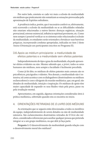 230
Mediunidade: estudo e prática – Programa II
Por outro lado, constata-se cada vez mais a eclosão da mediunidade
em médiuns que praticamente não somatizam as sensações provocadas pela
aproximação de Espíritos sofredores.
A prudência indica, porém, que é necessário conferir se, efetivamente,
está ocorrendo a eclosão da mediunidade ou se as dificuldades relatadas
não estariam relacionadas a outros fatores: doenças orgânicas, situação
provacional, estresse existencial, influência espiritual persistente, etc. Como
nem sempre é possível verificar se os sintomas estão relacionados à eclosão
da mediunidade, os estudantes serão orientados a fortalecer suas barreiras
psíquicas, incorporando condutas apropriadas, indicadas no item 2 deste
Anexo (Orientação aos participantes inscritos no Programa II).
3.6.Apoio ao médium principiante: a mediunidade de
efeitos patentes e a mediunidade sem efeitos patentes
Independentemente do tipo e grau da mediunidade, ela pode apresen-
tar efeitos evidentes ou não. Mesmo sabendo que, a priori, todos os seres
humanos são médiuns, nem sempre a faculdade é facilmente percebida.
Como já foi dito, os médiuns de efeitos patentes mais comuns são os
psicofônicos, psicógrafos e videntes. Nos demais, a mediunidade não é os-
tensiva, tal como acontece com os dialogadores (doutrinadores ou médiuns
esclarecedores) e com o dirigente da reunião mediúnica, que, em geral, são
dotados de mediunidade, intuição e inspiração. Os médiuns de apoio têm
maior capacidade de expandir os seus fluidos vitais pela prece, passe ou
pela irradiação mental.
Apresentamos, em seguida, algumas orientações consideradas úteis à
prática mediúnica, sobretudo quando esta se encontra no início.
4. ORIENTAÇÕES RETIRADAS DE O LIVRO DOS MÉDIUNS
As orientações que se seguem estão direcionadas a todos os membros
da equipe, independentemente de serem dotados ou não de mediunidade
ostensiva. São esclarecimentos doutrinários retirados de O livro dos mé-
diuns, considerados referenciais para auxiliar qualquer pessoa que pretenda
integrar-se a um grupo mediúnico, ou que dele já faça parte.
Pergunta 1: O desenvolvimento da mediunidade guarda relação com
o desenvolvimento moral dos médiuns?
 