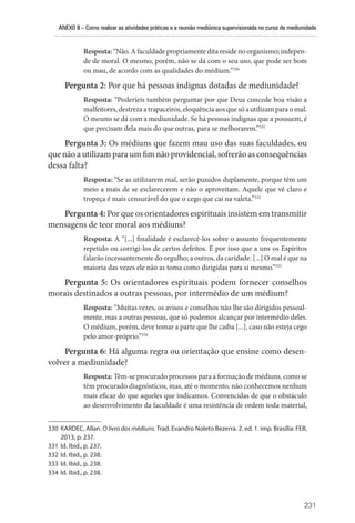 ANEXO II – Como realizar as atividades práticas e a reunião mediúnica supervisionada no curso de mediunidade
231
Resposta: “Não. A faculdade propriamente dita reside no organismo; indepen-
de de moral. O mesmo, porém, não se dá com o seu uso, que pode ser bom
ou mau, de acordo com as qualidades do médium.”330
Pergunta 2: Por que há pessoas indignas dotadas de mediunidade?
Resposta: “Poderíeis também perguntar por que Deus concede boa visão a
malfeitores, destreza a trapaceiros, eloquência aos que só a utilizam para o mal.
O mesmo se dá com a mediunidade. Se há pessoas indignas que a possuem, é
que precisam dela mais do que outras, para se melhorarem.”331
Pergunta 3: Os médiuns que fazem mau uso das suas faculdades, ou
que não a utilizam para um fim não providencial, sofrerão as consequências
dessa falta?
Resposta: “Se as utilizarem mal, serão punidos duplamente, porque têm um
meio a mais de se esclarecerem e não o aproveitam. Aquele que vê claro e
tropeça é mais censurável do que o cego que cai na valeta.”332
Pergunta 4: Por que os orientadores espirituais insistem em transmitir
mensagens de teor moral aos médiuns?
Resposta: A “[...] finalidade é esclarecê-los sobre o assunto frequentemente
repetido ou corrigi-los de certos defeitos. É por isso que a uns os Espíritos
falarão incessantemente do orgulho; a outros, da caridade. [...] O mal é que na
maioria das vezes ele não as toma como dirigidas para si mesmo.”333
Pergunta 5: Os orientadores espirituais podem fornecer conselhos
morais destinados a outras pessoas, por intermédio de um médium?
Resposta: “Muitas vezes, os avisos e conselhos não lhe são dirigidos pessoal-
mente, mas a outras pessoas, que só podemos alcançar por intermédio deles.
O médium, porém, deve tomar a parte que lhe caiba [...], caso não esteja cego
pelo amor-próprio.”334
Pergunta 6: Há alguma regra ou orientação que ensine como desen-
volver a mediunidade?
Resposta: Têm-se procurado processos para a formação de médiuns, como se
têm procurado diagnósticos, mas, até o momento, não conhecemos nenhum
mais eficaz do que aqueles que indicamos. Convencidas de que o obstáculo
ao desenvolvimento da faculdade é uma resistência de ordem toda material,
330 KARDEC, Allan. O livro dos médiuns. Trad. Evandro Noleto Bezerra. 2. ed. 1. imp. Brasília: FEB,
2013, p. 237.
331 Id. Ibid., p. 237.
332 Id. Ibid., p. 238.
333 Id. Ibid., p. 238.
334 Id. Ibid., p. 238.
 
