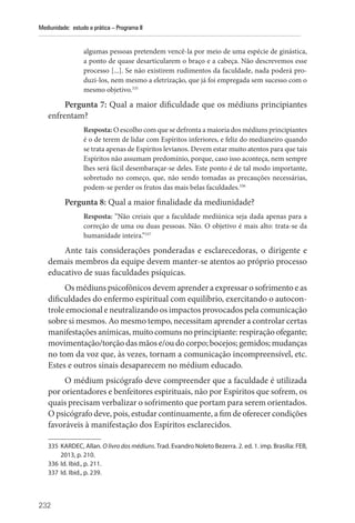 232
Mediunidade: estudo e prática – Programa II
algumas pessoas pretendem vencê-la por meio de uma espécie de ginástica,
a ponto de quase desarticularem o braço e a cabeça. Não descrevemos esse
processo [...]. Se não existirem rudimentos da faculdade, nada poderá pro-
duzi-los, nem mesmo a eletrização, que já foi empregada sem sucesso com o
mesmo objetivo.335
Pergunta 7: Qual a maior dificuldade que os médiuns principiantes
enfrentam?
Resposta: O escolho com que se defronta a maioria dos médiuns principiantes
é o de terem de lidar com Espíritos inferiores, e feliz do medianeiro quando
se trata apenas de Espíritos levianos. Devem estar muito atentos para que tais
Espíritos não assumam predomínio, porque, caso isso aconteça, nem sempre
lhes será fácil desembaraçar-se deles. Este ponto é de tal modo importante,
sobretudo no começo, que, não sendo tomadas as precauções necessárias,
podem-se perder os frutos das mais belas faculdades.336
Pergunta 8: Qual a maior finalidade da mediunidade?
Resposta: “Não creiais que a faculdade mediúnica seja dada apenas para a
correção de uma ou duas pessoas. Não. O objetivo é mais alto: trata-se da
humanidade inteira.”337
Ante tais considerações ponderadas e esclarecedoras, o dirigente e
demais membros da equipe devem manter-se atentos ao próprio processo
educativo de suas faculdades psíquicas.
Os médiuns psicofônicos devem aprender a expressar o sofrimento e as
dificuldades do enfermo espiritual com equilíbrio, exercitando o autocon-
trole emocional e neutralizando os impactos provocados pela comunicação
sobre si mesmos. Ao mesmo tempo, necessitam aprender a controlar certas
manifestações anímicas, muito comuns no principiante: respiração ofegante;
movimentação/torção das mãos e/ou do corpo; bocejos; gemidos; mudanças
no tom da voz que, às vezes, tornam a comunicação incompreensível, etc.
Estes e outros sinais desaparecem no médium educado.
O médium psicógrafo deve compreender que a faculdade é utilizada
por orientadores e benfeitores espirituais, não por Espíritos que sofrem, os
quais precisam verbalizar o sofrimento que portam para serem orientados.
O psicógrafo deve, pois, estudar continuamente, a fim de oferecer condições
favoráveis à manifestação dos Espíritos esclarecidos.
335 KARDEC, Allan. O livro dos médiuns. Trad. Evandro Noleto Bezerra. 2. ed. 1. imp. Brasília: FEB,
2013, p. 210.
336 Id. Ibid., p. 211.
337 Id. Ibid., p. 239.
 