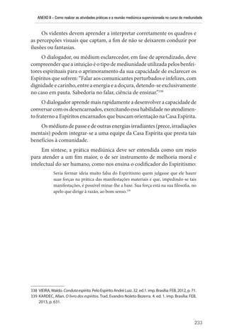 ANEXO II – Como realizar as atividades práticas e a reunião mediúnica supervisionada no curso de mediunidade
233
Os videntes devem aprender a interpretar corretamente os quadros e
as percepções visuais que captam, a fim de não se deixarem conduzir por
ilusões ou fantasias.
O dialogador, ou médium esclarecedor, em fase de aprendizado, deve
compreender que a intuição é o tipo de mediunidade utilizada pelos benfei-
tores espirituais para o aprimoramento da sua capacidade de esclarecer os
Espíritos que sofrem: “Falar aos comunicantes perturbados e infelizes, com
dignidade e carinho, entre a energia e a doçura, detendo-se exclusivamente
no caso em pauta. Sabedoria no falar, ciência de ensinar.”338
O dialogador aprende mais rapidamente a desenvolver a capacidade de
conversarcomosdesencarnados,exercitandoessahabilidadenoatendimen-
to fraterno a Espíritos encarnados que buscam orientação na Casa Espírita.
Os médiuns de passe e de outras energias irradiantes (prece, irradiações
mentais) podem integrar-se a uma equipe da Casa Espírita que presta tais
benefícios à comunidade.
Em síntese, a prática mediúnica deve ser entendida como um meio
para atender a um fim maior, o de ser instrumento de melhoria moral e
intelectual do ser humano, como nos ensina o codificador do Espiritismo:
Seria formar ideia muito falsa do Espiritismo quem julgasse que ele haure
suas forças na prática das manifestações materiais e que, impedindo-se tais
manifestações, é possível minar-lhe a base. Sua força está na sua filosofia, no
apelo que dirige à razão, ao bom senso.339
338 VIEIRA,Waldo. Condutaespírita.Pelo Espírito André Luiz. 32. ed.1. imp. Brasília: FEB, 2012, p. 71.
339 KARDEC, Allan. O livro dos espíritos. Trad. Evandro Noleto Bezerra. 4. ed. 1. imp. Brasília: FEB,
2013, p. 631.
 