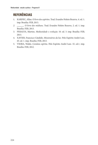 234
Mediunidade: estudo e prática – Programa II
REFERÊNCIAS
1. KARDEC, Allan. O livro dos espíritos. Trad. Evandro Noleto Bezerra. 4. ed. 1.
imp. Brasília: FEB, 2013.
2. ______. O livro dos médiuns. Trad. Evandro Noleto Bezerra. 2. ed. 1. imp.
Brasília: FEB, 2013.
3. PERALVA, Martins. Mediunidade e evolução. 10. ed. 3. imp. Brasília: FEB,
2013.
4. XAVIER, Francisco Cândido. Missionários da luz. Pelo Espírito André Luiz.
45. ed. 1. imp. Brasília: FEB, 2013.
5. VIEIRA, Waldo. Conduta espírita. Pelo Espírito André Luiz. 32. ed.1. imp.
Brasília: FEB, 2012.
 