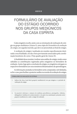 237
ANEXO III
FORMULÁRIO DE AVALIAÇÃO
DO ESTÁGIO OCORRIDO
NOS GRUPOS MEDIÚNICOS
DA CASA ESPÍRITA
Cada estagiário recebe, junto com as orientações de realização do está-
gio no grupo mediúnico (Anexo I), uma cópia do Formulário de avaliação
do estágio, em seguida inserido, que deve ser preenchida ao final do estágio.
A avaliação do estágio é analisada em reunião especificamente desti-
nada a essa finalidade, em dia e hora previamente anunciados pela coorde-
nação/monitores do curso. (Veja quadro geral do Anexo II).
Afinalidadedessareuniãoérealizarumaanálisedoestágio,tendocomo
subsídios as contribuições registradas pelos estagiários no formulário de
avaliação.Assim,logoapósaconclusãodoestágio,osestagiáriosentregamos
respectivosformuláriosaosseusmonitores/dinamizadoresdaaprendizagem.
Asinformaçõesanotadasnoformulárioserãocomputadaseatétabuladas,
seforocaso,parafacilitaraposterioranálisenareuniãodeavaliaçãodoestágio.
FORMULÁRIO DE AVALIAÇÃO DO ESTÁGIO
1. Indicar dia, hora, local do(s) grupo(s) mediúnico(s) em que estagiou e o período de
realização do estágio.
__________________________________________________________________________
__________________________________________________________________________
__________________________________________________________________________.
2. Se possível, informar o número de médiuns psicofônicos, psicógrafos, videntes,
dialogadores (médiuns de esclarecimento) e de apoio (ou sustentação), presentes no(s)
grupo(s) mediúnico(s), onde o estágio foi realizado.
__________________________________________________________________________
__________________________________________________________________________
__________________________________________________________________________.
 