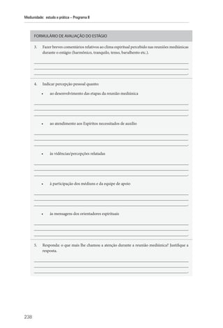 238
Mediunidade: estudo e prática – Programa II
FORMULÁRIO DE AVALIAÇÃO DO ESTÁGIO
3. Fazer breves comentários relativos ao clima espiritual percebido nas reuniões mediúnicas
durante o estágio (harmônico, tranquilo, tenso, barulhento etc.).
__________________________________________________________________________
__________________________________________________________________________
__________________________________________________________________________.
4. Indicar percepção pessoal quanto:
• ao desenvolvimento das etapas da reunião mediúnica
__________________________________________________________________________
__________________________________________________________________________
__________________________________________________________________________.
• ao atendimento aos Espíritos necessitados de auxílio
__________________________________________________________________________
__________________________________________________________________________
__________________________________________________________________________.
• às vidências/percepções relatadas
__________________________________________________________________________
__________________________________________________________________________
__________________________________________________________________________.
• à participação dos médiuns e da equipe de apoio
__________________________________________________________________________
__________________________________________________________________________
__________________________________________________________________________.
• às mensagens dos orientadores espirituais
__________________________________________________________________________
__________________________________________________________________________
__________________________________________________________________________.
5. Responda: o que mais lhe chamou a atenção durante a reunião mediúnica? Justifique a
resposta.
__________________________________________________________________________
__________________________________________________________________________
__________________________________________________________________________.
 