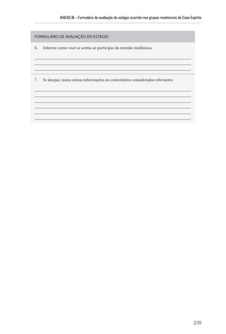 ANEXO III – Formulário de avaliação do estágio ocorrido nos grupos mediúnicos da Casa Espírita
239
FORMULÁRIO DE AVALIAÇÃO DO ESTÁGIO
6. Informe como você se sentiu ao participar da reunião mediúnica.
__________________________________________________________________________
__________________________________________________________________________
__________________________________________________________________________.
7. Se desejar, insira outras informações ou comentários considerados relevantes:
__________________________________________________________________________
__________________________________________________________________________
__________________________________________________________________________
__________________________________________________________________________
__________________________________________________________________________
__________________________________________________________________________.
 
