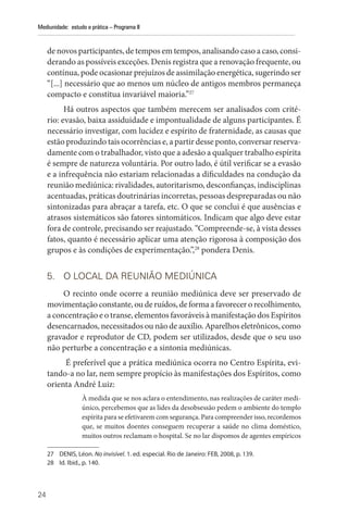 24
Mediunidade: estudo e prática – Programa II
de novos participantes, de tempos em tempos, analisando caso a caso, consi-
derando as possíveis exceções. Denis registra que a renovação frequente, ou
contínua, pode ocasionar prejuízos de assimilação energética, sugerindo ser
“[...] necessário que ao menos um núcleo de antigos membros permaneça
compacto e constitua invariável maioria.”27
Há outros aspectos que também merecem ser analisados com crité-
rio: evasão, baixa assiduidade e impontualidade de alguns participantes. É
necessário investigar, com lucidez e espírito de fraternidade, as causas que
estão produzindo tais ocorrências e, a partir desse ponto, conversar reserva-
damente com o trabalhador, visto que a adesão a qualquer trabalho espírita
é sempre de natureza voluntária. Por outro lado, é útil verificar se a evasão
e a infrequência não estariam relacionadas a dificuldades na condução da
reunião mediúnica: rivalidades, autoritarismo, desconfianças, indisciplinas
acentuadas, práticas doutrinárias incorretas, pessoas despreparadas ou não
sintonizadas para abraçar a tarefa, etc. O que se conclui é que ausências e
atrasos sistemáticos são fatores sintomáticos. Indicam que algo deve estar
fora de controle, precisando ser reajustado. “Compreende-se, à vista desses
fatos, quanto é necessário aplicar uma atenção rigorosa à composição dos
grupos e às condições de experimentação.”,28
pondera Denis.
5. O LOCAL DA REUNIÃO MEDIÚNICA
O recinto onde ocorre a reunião mediúnica deve ser preservado de
movimentaçãoconstante,ouderuídos,deforma a favorecerorecolhimento,
a concentração e o transe, elementos favoráveis à manifestação dos Espíritos
desencarnados, necessitados ou não de auxílio. Aparelhos eletrônicos, como
gravador e reprodutor de CD, podem ser utilizados, desde que o seu uso
não perturbe a concentração e a sintonia mediúnicas.
É preferível que a prática mediúnica ocorra no Centro Espírita, evi-
tando-a no lar, nem sempre propício às manifestações dos Espíritos, como
orienta André Luiz:
À medida que se nos aclara o entendimento, nas realizações de caráter medi-
único, percebemos que as lides da desobsessão pedem o ambiente do templo
espírita para se efetivarem com segurança. Para compreender isso, recordemos
que, se muitos doentes conseguem recuperar a saúde no clima doméstico,
muitos outros reclamam o hospital. Se no lar dispomos de agentes empíricos
27 DENIS, Léon. No invisível. 1. ed. especial. Rio de Janeiro: FEB, 2008, p. 139.
28 Id. Ibid., p. 140.
 