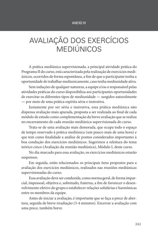 243
ANEXO IV
AVALIAÇÃO DOS EXERCÍCIOS
MEDIÚNICOS
A prática mediúnica supervisionada, a principal atividade prática do
Programa II do curso, está caracterizada pela realização de exercícios medi-
únicos, ocorridos de forma espontânea, a fim de que o participante tenha a
oportunidade de trabalhar mediunicamente, caso tenha mediunidade ativa.
Sem induções de qualquer natureza, a equipe e/ou o responsável pelas
atividades práticas do curso disponibiliza aos participantes oportunidades
de exercitar os diferentes tipos de mediunidade — surgidos naturalmente
— por meio de uma prática espírita séria e instrutiva.
Justamente por ser séria e instrutiva, essa prática mediúnica não
dispensa avaliação mais apurada, proposta a ser realizada ao final de cada
módulo de estudo como complementação da breve avaliação que se realiza
no encerramento de cada reunião mediúnica supervisionada do curso.
Trata-se de uma avaliação mais demorada, que ocupa todo o espaço
de tempo reservado à prática mediúnica (um pouco mais de uma hora) e
que tem como finalidade a análise de pontos considerados importantes à
boa condução dos exercícios mediúnicos. Sugerimos a releitura do tema
teórico cinco (Avaliação da reunião mediúnica), Módulo I, deste curso.
No dia marcado para essa avaliação, os exercícios mediúnicos estarão
suspensos.
Em seguida, estão relacionados os principais itens propostos para a
avaliação dos exercícios mediúnicos, realizados nas reuniões mediúnicas
supervisionadas do curso.
Essa avaliação deve ser conduzida, como norma geral, de forma impar-
cial, impessoal, objetiva e, sobretudo, fraterna, a fim de favorecer o desen-
volvimento efetivo do grupo e estabelecer relações solidárias e harmônicas
entre os membros da equipe.
Antes de iniciar a avaliação, é importante que se faça a prece de aber-
tura, seguida de breve irradiação (3-4 minutos). Encerrar a avaliação com
uma prece, também breve.
 