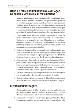 244
Mediunidade: estudo e prática – Programa II
ITENS A SEREM CONSIDERADOS NA AVALIAÇÃO
DA PRÁTICA MEDIÚNICA SUPERVISIONADA:
1. Aspectos relacionados à organização da prática mediúnica: horá-
rio de início e término, assiduidade dos participantes, igualdade
de oportunidades para os médiuns transmitirem mensagens dos
Espíritos, tempo destinado à prece (de abertura e encerramento), à
irradiação mental, às manifestações dos Espíritos e à avaliação, após
oencerramentodareunião.Indicarseocorreubomaproveitamento
do período de tempo destinado a cada um dos aspectos assinalados.
2. Execução de ações referentes ao funcionamento das etapas da
reunião mediúnica: início, desenvolvimento e encerramento.
Esclarecer se as etapas foram bem delineadas, se as manifesta-
ções mediúnicas não ultrapassaram uma hora de duração e se os
médiuns psicofônicos, em especial, souberam alternar entre si as
comunicações, sem monopolizações.
3. Pontos envolvidos no clima emocional e espiritual da reunião: har-
moniaeserenidadenaconduçãodasetapasda reunião,compatíveis
com a orientação evangélico-espírita; comportamento e atitude do
dirigente, dos seus assessores e dos demais membros da equipe.
4. Características relacionadas ao atendimento do Espírito sofredor,
pelo médium e pelo dialogador: autocontrole; atenção e assistência
fraterna aos que sofrem; capacidade de ouvir e entender o sofri-
mentodocomunicante,esclarecimentoadequado;calma,seriedade
e fraternidade no trato com os Espíritos mais rebeldes.
5. Reflexõessobreoteordasmensagenstransmitidaspelosbenfeitores
e as lições trazidas pelos Espíritos necessitados de auxílio.
6. Considerações relativas ao controle de dificuldades relacionadas
ao entrosamento da equipe, suas relações interpessoais e grupais.
OUTRAS CONSIDERAÇÕES
1. Os desconfortos e as dúvidas referentes à prática mediúnica, em
si, e à condução do trabalho mediúnico, devem merecer análise
atenciosa e cuidadosa, a fim de auxiliar o médium principiante.
2. É necessário reprimir, com firmeza, qualquer tentativa de se
introduzirem práticas não espíritas ou não recomendadas pelo
 