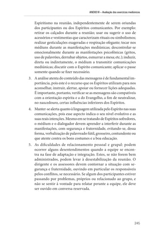 ANEXO IV – Avaliação dos exercícios mediúnicos
245
Espiritismo na reunião, independentemente de serem oriundas
dos participantes ou dos Espíritos comunicantes. Por exemplo:
retirar os calçados durante a reunião; usar ou sugerir o uso de
acessórios e vestimentas que caracterizam rituais ou simbolismos;
realizar gesticulações exageradas e respiração ofegante; tocar nos
médiuns durante as manifestações mediúnicas; descontrolar-se
emocionalmente durante as manifestações psicofônicas (gritos,
uso de palavrões, derrubar objetos, esmurrar a mesa; etc.); induzir,
direta ou indiretamente, o médium a transmitir comunicações
mediúnicas; discutir com o Espírito comunicante; aplicar o passe
somente quando se fizer necessário.
3. A análise atenta do conteúdo das mensagens é de fundamental im-
portância, pois este é o recurso que os Espíritos utilizam para nos
aconselhar, instruir, alertar, apoiar ou fornecer lições adequadas.
É importante, portanto, verificar se as mensagens são compatíveis
com a orientação espírita e a do Evangelho, a fim de neutralizar,
no nascedouro, certas influências inferiores dos Espíritos.
4. Manter-sealertaquantoàlinguagemutilizadapeloEspíritonassuas
comunicações, pois esse aspecto indica o seu nível evolutivo e as
suas reais intenções. Mesmo em se tratando de Espíritos sofredores,
o médium e o dialogador devem aprender a interferir durante as
manifestações, com segurança e fraternidade, evitando-se, dessa
forma, verbalização de palavreado fútil, grosseiro, contundente ou
que atente contra os bons costumes e a boa educação.
5. As dificuldades de relacionamento pessoal e grupal: podem
ocorrer alguns desentendimentos quando a equipe se encon-
tra na fase de adaptação e integração. Estes, se não forem bem
administrados, podem levar à desestabilização da reunião. O
dirigente e os assessores devem contornar a situação com se-
gurança e fraternidade, ouvindo em particular os responsáveis
pelos conflitos, se necessário. Se algum dos participantes estiver
passando por problemas, próprios ou relacionado ao grupo, e
não se sentir à vontade para relatar perante a equipe, ele deve
ser ouvido em conversa reservada.
 