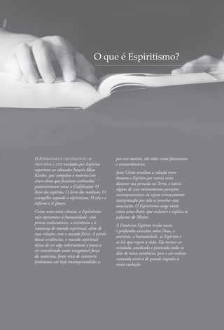 O Espiritismo é um conjunto de
princípios e leis revelados por Espíritos
superiores ao educador francês Allan
Kardec, que compilou o material em
cinco obras que ficariam conhecidas
posteriormente como a Codificação: O
livro dos espíritos, O livro dos médiuns, O
evangelho segundo o espiritismo, O céu e o
inferno e A gênese.
Como uma nova ciência, o Espiritismo
veio apresentar à humanidade, com
provas indiscutíveis, a existência e a
natureza do mundo espiritual, além de
suas relações com o mundo físico. A partir
dessas evidências, o mundo espiritual
deixa de ser algo sobrenatural e passa a
ser considerado como inesgotável força
da natureza, fonte viva de inúmeros
fenômenos até hoje incompreendidos e,
por esse motivo, são tidos como fantasiosos
e extraordinários.
Jesus Cristo ressaltou a relação entre
homem e Espírito por várias vezes
durante sua jornada na Terra, e talvez
alguns de seus ensinamentos pareçam
incompreensíveis ou sejam erroneamente
interpretados por não se perceber essa
associação. O Espiritismo surge então
como uma chave, que esclarece e explica as
palavras do Mestre.
A Doutrina Espírita revela novos
e profundos conceitos sobre Deus, o
universo, a humanidade, os Espíritos e
as leis que regem a vida. Ela merece ser
estudada, analisada e praticada todos os
dias de nossa existência, pois o seu valioso
conteúdo servirá de grande impulso à
nossa evolução.
O que é Espiritismo?
 