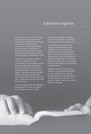 Em qualquer parte do mundo, é comum
encontrar pessoas que se interessem por
assuntos como imortalidade, comunicação
com Espíritos, vida após a morte e
reencarnação. A crescente popularidade
desses temas pode ser avaliada com o
sucesso de vários filmes, seriados, novelas e
peças teatrais que incluem em seus roteiros
conceitos ligados à espiritualidade e à alma.
Cada vez mais, a imprensa evidencia
a literatura espírita, cujas obras
impressionam até mesmo grandes veículos
de comunicação devido ao seu grande
número de vendas. O principal motivo
pela busca dos filmes e livros do gênero é
simples: o Espiritismo consegue responder,
de forma clara, perguntas que pairam
sobre a humanidade desde o princípio dos
tempos. Quem somos nós? De onde viemos?
Para onde vamos?
A literatura espírita apresenta argumentos
fundamentados na razão, que acabam
atraindo leitores de todas as idades.
Os textos são trabalhados com afinco,
apresentam boas histórias e informações
coerentes, pois se baseiam em fatos reais.
Os ensinamentos espíritas trazem a
mensagem consoladora de que existe
vida após a morte, e essa é uma das
melhores notícias que podemos receber
quando temos entes queridos que já não
habitam mais a Terra. As conquistas e os
aprendizados adquiridos em vida sempre
farão parte do nosso futuro e prosseguirão
de forma ininterrupta por toda a jornada
pessoal de cada um.
Divulgar o Espiritismo por meio da
literatura é a principal missão da FEB,
que, há mais de cem anos, seleciona
conteúdos doutrinários de qualidade para
espalhar a palavra e o ideal do Cristo
por todo o mundo, rumo ao caminho da
felicidade e plenitude.
Literatura espírita
 