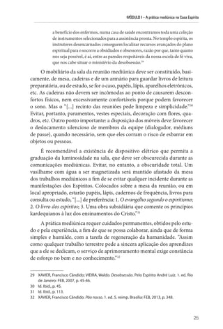 MÓDULO I – A prática mediúnica na Casa Espírita
25
a benefício dos enfermos, numa casa de saúde encontramos toda uma coleção
de instrumentos selecionados para a assistência pronta. No templo espírita, os
instrutores desencarnados conseguem localizar recursos avançados do plano
espiritual para o socorro a obsidiados e obsessores, razão por que, tanto quanto
nos seja possível, é aí, entre as paredes respeitáveis da nossa escola de fé viva,
que nos cabe situar o ministério da desobsessão.29
O mobiliário da sala da reunião mediúnica deve ser constituído, basi-
camente, de mesa, cadeiras e de um armário para guardar livros de leitura
preparatória, ou de estudo, se for o caso, papéis, lápis, aparelhos eletrônicos,
etc. As cadeiras não devem ser incômodas ao ponto de causarem descon-
fortos físicos, nem excessivamente confortáveis porque podem favorecer
o sono. Mas o “[...] recinto das reuniões pede limpeza e simplicidade.”30
Evitar, portanto, paramentos, vestes especiais, decoração com flores, qua-
dros, etc. Outro ponto importante: a disposição dos móveis deve favorecer
o deslocamento silencioso de membros da equipe (dialogador, médiuns
de passe), quando necessário, sem que eles corram o risco de esbarrar em
objetos ou pessoas.
É recomendável a existência de dispositivo elétrico que permita a
graduação da luminosidade na sala, que deve ser obscurecida durante as
comunicações mediúnicas. Evitar, no entanto, a obscuridade total. Um
vasilhame com água a ser magnetizada será mantido afastado da mesa
dos trabalhos mediúnicos a fim de se evitar qualquer incidente durante as
manifestações dos Espíritos. Colocados sobre a mesa da reunião, ou em
local apropriado, estarão papéis, lápis, cadernos de frequência, livros para
consulta ou estudo, “[...] de preferência: 1. O evangelho segundo o espiritismo;
2. O livro dos espíritos; 3. Uma obra subsidiária que comente os princípios
kardequianos à luz dos ensinamentos do Cristo.”31
A prática mediúnica requer cuidados permanentes, obtidos pelo estu-
do e pela experiência, a fim de que se possa colaborar, ainda que de forma
simples e humilde, com a tarefa de regeneração da humanidade. “Assim
como qualquer trabalho terrestre pede a sincera aplicação dos aprendizes
que a ele se dedicam, o serviço de aprimoramento mental exige constância
de esforço no bem e no conhecimento.”32
29 XAVIER, Francisco Cândido; VIEIRA, Waldo. Desobsessão. Pelo Espírito André Luiz. 1. ed. Rio
de Janeiro: FEB, 2007, p. 45-46.
30 Id. Ibid., p. 45.
31 Id. Ibid., p. 113.
32 XAVIER, Francisco Cândido. Pão nosso. 1. ed. 5. reimp. Brasília: FEB, 2013, p. 348.
 