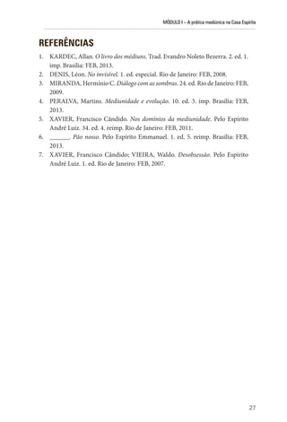 MÓDULO I – A prática mediúnica na Casa Espírita
27
REFERÊNCIAS
1. KARDEC, Allan. O livro dos médiuns. Trad. Evandro Noleto Bezerra. 2. ed. 1.
imp. Brasília: FEB, 2013.
2. DENIS, Léon. No invisível. 1. ed. especial. Rio de Janeiro: FEB, 2008.
3. MIRANDA, Hermínio C. Diálogo com as sombras. 24. ed. Rio de Janeiro: FEB,
2009.
4. PERALVA, Martins. Mediunidade e evolução. 10. ed. 3. imp. Brasília: FEB,
2013.
5. XAVIER, Francisco Cândido. Nos domínios da mediunidade. Pelo Espírito
André Luiz. 34. ed. 4. reimp. Rio de Janeiro: FEB, 2011.
6. ______. Pão nosso. Pelo Espírito Emmanuel. 1. ed. 5. reimp. Brasília: FEB,
2013.
7. XAVIER, Francisco Cândido; VIEIRA, Waldo. Desobsessão. Pelo Espírito
André Luiz. 1. ed. Rio de Janeiro: FEB, 2007.
 