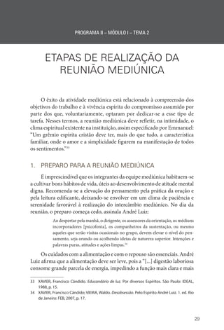 29
PROGRAMA II – MÓDULO I – TEMA 2
ETAPAS DE REALIZAÇÃO DA
REUNIÃO MEDIÚNICA
O êxito da atividade mediúnica está relacionado à compreensão dos
objetivos do trabalho e à vivência espírita do compromisso assumido por
parte dos que, voluntariamente, optaram por dedicar-se a esse tipo de
tarefa. Nesses termos, a reunião mediúnica deve refletir, na intimidade, o
clima espiritual existente na instituição, assim especificado por Emmanuel:
“Um grêmio espírita cristão deve ter, mais do que tudo, a característica
familiar, onde o amor e a simplicidade figurem na manifestação de todos
os sentimentos.”33
1. PREPARO PARA A REUNIÃO MEDIÚNICA
É imprescindível que os integrantes da equipe mediúnica habituem-se
a cultivar bons hábitos de vida, úteis ao desenvolvimento de atitude mental
digna. Recomenda-se a elevação do pensamento pela prática da oração e
pela leitura edificante, deixando-se envolver em um clima de paciência e
serenidade favorável à realização do intercâmbio mediúnico. No dia da
reunião, o preparo começa cedo, assinala André Luiz:
Ao despertar pela manhã, o dirigente, os assessores da orientação, os médiuns
incorporadores [psicofonia], os companheiros da sustentação, ou mesmo
aqueles que serão visitas ocasionais no grupo, devem elevar o nível do pen-
samento, seja orando ou acolhendo ideias de natureza superior. Intenções e
palavras puras, atitudes e ações limpas.34
Os cuidados com a alimentação e com o repouso são essenciais. André
Luiz afirma que a alimentação deve ser leve, pois a “[...] digestão laboriosa
consome grande parcela de energia, impedindo a função mais clara e mais
33 XAVIER, Francisco Cândido. Educandário de luz. Por diversos Espíritos. São Paulo: IDEAL,
1988, p. 15.
34 XAVIER, Francisco Cândido; VIEIRA, Waldo. Desobsessão. Pelo Espírito André Luiz. 1. ed. Rio
de Janeiro: FEB, 2007, p. 17.
 