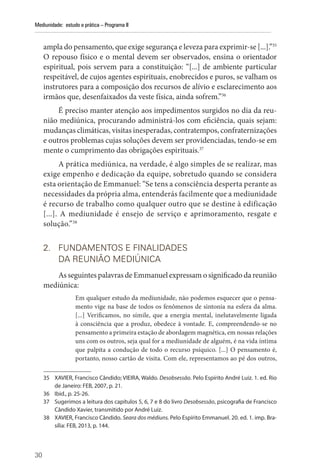 30
Mediunidade: estudo e prática – Programa II
ampla do pensamento, que exige segurança e leveza para exprimir-se [...].”35
O repouso físico e o mental devem ser observados, ensina o orientador
espiritual, pois servem para a constituição: “[...] de ambiente particular
respeitável, de cujos agentes espirituais, enobrecidos e puros, se valham os
instrutores para a composição dos recursos de alívio e esclarecimento aos
irmãos que, desenfaixados da veste física, ainda sofrem.”36
É preciso manter atenção aos impedimentos surgidos no dia da reu-
nião mediúnica, procurando administrá-los com eficiência, quais sejam:
mudanças climáticas, visitas inesperadas, contratempos, confraternizações
e outros problemas cujas soluções devem ser providenciadas, tendo-se em
mente o cumprimento das obrigações espirituais.37
A prática mediúnica, na verdade, é algo simples de se realizar, mas
exige empenho e dedicação da equipe, sobretudo quando se considera
esta orientação de Emmanuel: “Se tens a consciência desperta perante as
necessidades da própria alma, entenderás facilmente que a mediunidade
é recurso de trabalho como qualquer outro que se destine à edificação
[...]. A mediunidade é ensejo de serviço e aprimoramento, resgate e
solução.”38
2. FUNDAMENTOS E FINALIDADES
DA REUNIÃO MEDIÚNICA
As seguintes palavras de Emmanuel expressam o significado da reunião
mediúnica:
Em qualquer estudo da mediunidade, não podemos esquecer que o pensa-
mento vige na base de todos os fenômenos de sintonia na esfera da alma.
[...] Verificamos, no símile, que a energia mental, inelutavelmente ligada
à consciência que a produz, obedece à vontade. E, compreendendo-se no
pensamento a primeira estação de abordagem magnética, em nossas relações
uns com os outros, seja qual for a mediunidade de alguém, é na vida íntima
que palpita a condução de todo o recurso psíquico. [...] O pensamento é,
portanto, nosso cartão de visita. Com ele, representamos ao pé dos outros,
35 XAVIER, Francisco Cândido; VIEIRA, Waldo. Desobsessão. Pelo Espírito André Luiz. 1. ed. Rio
de Janeiro: FEB, 2007, p. 21.
36 Ibid., p. 25-26.
37 Sugerimos a leitura dos capítulos 5, 6, 7 e 8 do livro Desobsessão, psicografia de Francisco
Cândido Xavier, transmitido por André Luiz.
38 XAVIER, Francisco Cândido. Seara dos médiuns. Pelo Espírito Emmanuel. 20. ed. 1. imp. Bra-
sília: FEB, 2013, p. 144.
 