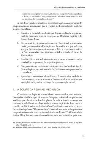 MÓDULO I – A prática mediúnica na Casa Espírita
31
conforme nossos próprios desejos, a harmonia ou a perturbação, a saúde ou
a doença, a intolerância ou o entendimento, a luz dos construtores do bem
ou a sombra dos carregadores do mal.39
A par desses esclarecimentos, é importante que os componentes do
grupo mediúnico considerem que a reunião mediúnica atende, também,
a outras finalidades:
a. Exercitar a faculdade mediúnica de forma saudável e segura, em
perfeita harmonia com os princípios da Doutrina Espírita e do
Evangelho de Jesus;
b. Garantir o intercâmbio mediúnico com Espíritos desencarnados,
participando do trabalho espiritual de auxílio aos que sofrem e
aos que fazem sofrer, assim como refletir a respeito das orien-
tações e dos esclarecimentos transmitidos pelos benfeitores da
Vida maior;
c. Auxiliar, direta ou indiretamente, encarnados e desencarnados
envolvidos em processo de reajuste espiritual;
d. Cooperar com os benfeitores espirituais no trabalho de defesa do
Centro Espírita ante as investidas de Espíritos descompromissados
com o bem;
e. Aprender a desenvolver a humildade, a fraternidade e a solidarie-
dade no trato com encarnados e desencarnados em sofrimento,
exemplificando, assim, o esforço de transformação moral.
3. A EQUIPE DA REUNIÃO MEDIÚNICA
Constituída de Espíritos encarnados e desencarnados, cada membro
desenvolve atividade específica dentro da equipe, esforçando-se por vencer
as diferenças vibracionais dos dois planos de vida, a fim de, em conjunto,
realizarem trabalho de auxílio e esclarecimento espirituais. Para tanto, a
reunião mediúnica desenvolvida na Casa Espírita deve ser séria no senti-
do estrito da palavra: “Uma reunião só é verdadeiramente séria quando se
ocupa de coisas úteis, com exclusão de todas as demais.”40
Além de séria,
ensina Allan Kardec, a reunião mediúnica deve ser instrutiva, pois a se-
39 XAVIER, Francisco Cândido. Seara dos médiuns. Pelo Espírito Emmanuel. 20. ed. 1. imp. Bra-
sília: FEB, 2013, p. 13-14.
40 KARDEC, Allan. O livro dos médiuns. 2. ed. 1. imp. Brasília: FEB, 2013, p. 361.
 
