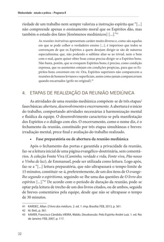 32
Mediunidade: estudo e prática – Programa II
riedade de um trabalho nem sempre valoriza a instrução espírita que “[...]
não ­
compreende apenas o ensinamento moral que os Espíritos dão, mas
também o estudo dos fatos [fenômenos mediúnicos] [...].”41
As reuniões instrutivas apresentam caráter muito diverso e, como são aquelas
em que se pode colher o verdadeiro ensino [...], é imperioso que todos se
convençam de que os Espíritos a quem desejam dirigir-se são de natureza
especialíssima; que, não podendo o sublime aliar-se ao trivial, nem o bem
com o mal, quem quiser obter boas coisas precisa dirigir-se a Espíritos bons.
Não basta, porém, que se evoquem Espíritos bons; é preciso, como condição
expressa, que os assistentes estejam em condições propícias, para que os Es-
píritos bons consintam em vir. Ora, Espíritos superiores não comparecem a
reuniões de homens levianos e superficiais, assim como jamais compareceriam
quando encarnados (grifo no original).42
4. ETAPAS DE REALIZAÇÃO DA REUNIÃO MEDIÚNICA
As atividades de uma reunião mediúnica compõem-se de três etapas/
fases básicas: abertura, desenvolvimento e encerramento. A abertura é o início
do trabalho, comportando atividades necessárias à harmonização mental
e fluídica da equipe. O desenvolvimento caracteriza-se pela manifestação
dos Espíritos e o diálogo com eles. O encerramento, como o nome diz, é o
fechamento da reunião, constituído por três etapas simultâneas e breves:
irradiação mental, prece final e avaliação do trabalho realizado.
• Fase preparatória ou de abertura da reunião mediúnica
Após o fechamento das portas e garantida a privacidade da reunião,
faz-se a leitura inicial de uma página evangélico-doutrinária, sem comentá-
rios. A coleção Fonte Viva (Caminho, verdade e vida, Fonte viva, Pão nosso
e Vinha de luz), de Emmanuel, pode ser utilizada como leitura. Logo após,
faz-se a “[...] leitura preparatória, que não ultrapassará o tempo-limite de
15 minutos, constituir-se-á, preferentemente, de um dos itens de O evange-
lho segundo o espiritismo, seguindo-se-lhe uma das questões de O livro dos
espíritos [...].”43
De acordo com o período de duração da reunião, pode-se
optar pela leitura de trecho de um dos livros citados, ou de ambos, seguida
de breves comentários pela equipe, desde que não se ultrapasse o tempo
de 30 minutos.
41 KARDEC, Allan. O livro dos médiuns. 2. ed. 1. imp. Brasília: FEB, 2013, p. 361.
42 Id. Ibid., p. 361.
43 XAVIER, Francisco Cândido; VIEIRA, Waldo. Desobsessão. Pelo Espírito André Luiz. 1. ed. Rio
de Janeiro: FEB, 2007, p. 117.
 