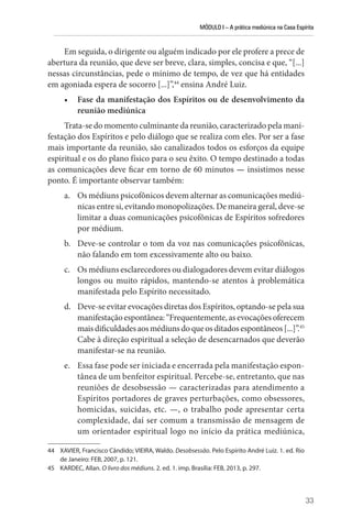 MÓDULO I – A prática mediúnica na Casa Espírita
33
Em seguida, o dirigente ou alguém indicado por ele profere a prece de
abertura da reunião, que deve ser breve, clara, simples, concisa e que, “[...]
nessas circunstâncias, pede o mínimo de tempo, de vez que há entidades
em agoniada espera de socorro [...]”,44
ensina André Luiz.
• Fase da manifestação dos Espíritos ou de desenvolvimento da
reunião mediúnica
Trata-se do momento culminante da reunião, caracterizado pela mani-
festação dos Espíritos e pelo diálogo que se realiza com eles. Por ser a fase
mais importante da reunião, são canalizados todos os esforços da equipe
espiritual e os do plano físico para o seu êxito. O tempo destinado a todas
as comunicações deve ficar em torno de 60 minutos — insistimos nesse
ponto. É importante observar também:
a. Os médiuns psicofônicos devem alternar as comunicações mediú-
nicas entre si, evitando monopolizações. De maneira geral, deve-se
limitar a duas comunicações psicofônicas de Espíritos sofredores
por médium.
b. Deve-se controlar o tom da voz nas comunicações psicofônicas,
não falando em tom excessivamente alto ou baixo.
c. Os médiuns esclarecedores ou dialogadores devem evitar diálogos
longos ou muito rápidos, mantendo-se atentos à problemática
manifestada pelo Espírito necessitado.
d. Deve-se evitar evocações diretas dos Espíritos, optando-se pela sua
manifestação espontânea: “Frequentemente, as evocações oferecem
maisdificuldadesaosmédiunsdoqueosditadosespontâneos[...]”.45
Cabe à direção espiritual a seleção de desencarnados que deverão
manifestar-se na reunião.
e. Essa fase pode ser iniciada e encerrada pela manifestação espon-
tânea de um benfeitor espiritual. Percebe-se, entretanto, que nas
reuniões de desobsessão — caracterizadas para atendimento a
Espíritos portadores de graves perturbações, como obsessores,
homicidas, suicidas, etc. —, o trabalho pode apresentar certa
complexidade, daí ser comum a transmissão de mensagem de
um orientador espiritual logo no início da prática mediúnica,
44 XAVIER, Francisco Cândido; VIEIRA, Waldo. Desobsessão. Pelo Espírito André Luiz. 1. ed. Rio
de Janeiro: FEB, 2007, p. 121.
45 KARDEC, Allan. O livro dos médiuns. 2. ed. 1. imp. Brasília: FEB, 2013, p. 297.
 