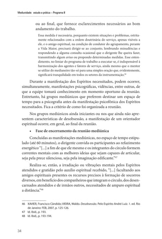 34
Mediunidade: estudo e prática – Programa II
ou ao final, que fornece esclarecimentos necessários ao bom
andamento do trabalho.
Essa medida é necessária, porquanto existem situações e problemas, estrita-
mente relacionados com a ordem doutrinária do serviço, apenas visíveis a
ele, e o amigo espiritual, na condição de condutor do agrupamento, perante
a Vida Maior, precisará dirigir-se ao conjunto, lembrando minudências e
respondendo a alguma consulta ocasional que o dirigente lhe queira fazer,
transmitindo algum aviso ou propondo determinadas medidas. Esse enten-
dimento, no limiar do programa de trabalho a executar-se, é indispensável à
harmonização dos agentes e fatores de serviço, ainda mesmo que o mentor
se utilize do medianeiro tão-só para uma simples oração que, evidentemente,
significará tranquilidade em todos os setores da instrumentação.46
Durante a manifestação dos Espíritos necessitados, podem ocorrer,
simultaneamente, manifestações psicográficas, vidências, entre outras, de
que a equipe tomará conhecimento em momento oportuno da reunião.
Entretanto, há grupos mediúnicos que preferem destinar um espaço de
tempo para a psicografia antes da manifestação psicofônica dos Espíritos
necessitados. Fica a critério de como foi organizada a reunião.
Nos grupos mediúnicos ainda iniciantes ou nos que ainda não apre-
sentem características de desobsessão, a manifestação de um orientador
espiritual ocorre, em geral, ao final da reunião.
• Fase de encerramento da reunião mediúnica
Concluídas as manifestações mediúnicas, no espaço de tempo estipu-
lado (até 60 minutos), o dirigente convida os participantes ao refazimento
energético “[...] a fim de que ele mesmo e os integrantes do círculo formem
correntes mentais com as melhores ideias que sejam capazes de articular,
seja pela prece silenciosa, seja pela imaginação edificante.”47
Realiza-se, então, a irradiação ou vibrações mentais pelos Espíritos
atendidos e gratidão pelo auxílio espiritual recebido, “[...] facultando aos
amigos espirituais presentes os recursos precisos à formação de socorros
diversos, em benefício dos companheiros que integram o círculo, dos desen-
carnados atendidos e de irmãos outros, necessitados de amparo espiritual
a distância.”48
46 XAVIER, Francisco Cândido; VIEIRA, Waldo. Desobsessão. Pelo Espírito André Luiz. 1. ed. Rio
de Janeiro: FEB, 2007, p. 125-126.
47 Id. Ibid., p. 193.
48 Id. Ibid., p. 193-194.
 