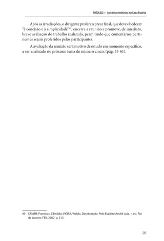 MÓDULO I – A prática mediúnica na Casa Espírita
35
Após as irradiações, o dirigente profere a prece final, que deve obedecer
“à concisão e à simplicidade”49
, encerra a reunião e promove, de imediato,
breve avaliação do trabalho realizado, permitindo que comentários perti-
nentes sejam proferidos pelos participantes.
A avaliação da reunião será motivo de estudo em momento específico,
a ser analisado no próximo tema de número cinco, (pág. 55-61).
49 XAVIER, Francisco Cândido; VIEIRA, Waldo. Desobsessão. Pelo Espírito André Luiz. 1. ed. Rio
de Janeiro: FEB, 2007, p. 213.
 