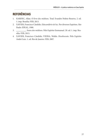 MÓDULO I – A prática mediúnica na Casa Espírita
37
REFERÊNCIAS
1. KARDEC, Allan. O livro dos médiuns. Trad. Evandro Noleto Bezerra. 2. ed.
1. imp. Brasília: FEB, 2013.
2. XAVIER, Francisco Cândido. Educandário de luz. Por diversos Espíritos. São
Paulo: IDEAL, 1988.
3. _________. Seara dos médiuns. Pelo Espírito Emmanuel. 20. ed. 1. imp. Bra-
sília: FEB, 2013.
4. XAVIER, Francisco Cândido; VIEIRA, Waldo. Desobsessão. Pelo Espírito
André Luiz. 1. ed. Rio de Janeiro: FEB, 2007.
 