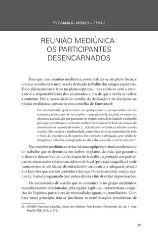 39
PROGRAMA II – MÓDULO I – TEMA 3
REUNIÃO MEDIÚNICA:
OS PARTICIPANTES
DESENCARNADOS
Para que uma reunião mediúnica possa realizar-se no plano físico, é
preciso reconhecer o incansável e dedicado trabalho dos amigos espirituais.
Todo planejamento é feito no plano espiritual, mas conta-se com a serie-
dade e a responsabilidade dos encarnados a fim de que a tarefa se realize
a contento. Daí a necessidade do estudo, da dedicação e da disciplina na
prática mediúnica, consoante este conselho de Emmanuel:
Em mediunidade, qual acontece em qualquer outro serviço nobre, não há
conquista relâmpago. Se te propões a engrandecê-la, recorda os operários
obscuros da evolução que passaram no mundo antes de ti, lutando e sofrendo
para que encontrasses o caminho melhor. Nenhum deles ficou na estação do
entusiasmo ou na porta do sonho. [...] Qualidade mediúnica é talento comum
a todos. Mas exercer a mediunidade como força ativa no ministério do bem
é fruto da experiência de quantos lhe esposam a obrigação, por senda de
disciplina e trabalho, consagrando-se, dia a dia, a estudar e servir com ela.50
Nasreuniõesmediúnicassérias,háumaequipeespiritualcoordenadora
do trabalho que se desenrola em ambos os planos da vida, que garante a
ordem e o desenvolvimento das etapas do trabalho, a proteção aos partici-
pantes, encarnados e desencarnados, e do local (proteção magnética) onde
transcorrem as atividades de intercâmbio mediúnico, a adequada seleção
dos Espíritos que estarão presentes e dos que vão se manifestar mediunica-
mente. Tudo é programado com antecedência a fim de evitar improvisações.
Os necessitados de auxílio que se comunicam no grupo mediúnico,
especificamente selecionados pela equipe espiritual, representam catego-
rias de Espíritos portadores de necessidades iguais ou semelhantes. Com
base nesse princípio, não se justificam as manifestações simultâneas de
50 XAVIER, Francisco Cândido. Seara dos médiuns. Pelo Espírito Emmanuel. 20. ed. 1. imp.
­
Brasília: FEB, 2013, p. 172.
 