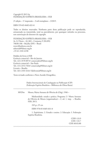 Copyright © 2015 by
FEDERAÇÃO ESPÍRITA BRASILEIRA – FEB
2ª edição – 1ª impressão – 3 mil exemplares – 3/2015
ISBN 978-85-8485-031-0
Todos os direitos reservados. Nenhuma parte desta publicação pode ser reproduzida,
armazenada ou transmitida, total ou parcialmente, por quaisquer métodos ou processos,
sem autorização do detentor do copyright.
FEDERAÇÃO ESPÍRITA BRASILEIRA – FEB
Av. L2 Norte – Q. 603 – Conjunto F (SGAN)
70830-106 – Brasília (DF) – Brasil
www.febeditora.com.br
editorial@febnet.org.br
+55 61 2101 6198
Pedidos de livros à FEB
Gerência comercial – Rio de Janeiro
Tel.: (21) 3570 8973/ comercialrio@febnet.org.br
Gerência comercial – São Paulo
Tel.: (11) 2372 7033/ comercialsp@febnet.org.br
Livraria – Brasília
Tel.: (61) 2101 6161/ falelivraria@febnet.org.br
Texto revisado conforme o Novo Acordo Ortográfico.
Dados Internacionais de Catalogação na Publicação (CIP)
(Federação Espírita Brasileira – Biblioteca de Obras Raras)
M929m Moura, Marta Antunes de Oliveira de (Org), 1946 –
Mediunidade: estudo e prática. Programa 2 / Marta Antunes
de Oliveira de Moura (organizadora) – 2. ed. 1. imp. – Brasília:
FEB, 2015.
245 p.; 25 cm
ISBN 978-85-8485-031-0
1. Espiritismo. 2. Estudo e ensino. 3. Educação. I. Federação
Espírita Brasileira.
CDD 133.9
CDU 133.7
CDE 60.03.00
 