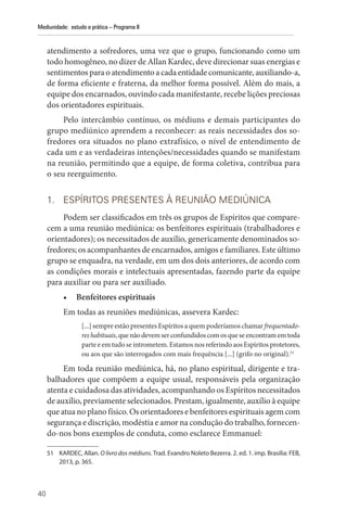 40
Mediunidade: estudo e prática – Programa II
atendimento a sofredores, uma vez que o grupo, funcionando como um
todo homogêneo, no dizer de Allan Kardec, deve direcionar suas energias e
sentimentos para o atendimento a cada entidade comunicante, auxiliando-a,
de forma eficiente e fraterna, da melhor forma possível. Além do mais, a
equipe dos encarnados, ouvindo cada manifestante, recebe lições preciosas
dos orientadores espirituais.
Pelo intercâmbio contínuo, os médiuns e demais participantes do
grupo mediúnico aprendem a reconhecer: as reais necessidades dos so-
fredores ora situados no plano extrafísico, o nível de entendimento de
cada um e as verdadeiras intenções/necessidades quando se manifestam
na reunião, permitindo que a equipe, de forma coletiva, contribua para
o seu reerguimento.
1. ESPÍRITOS PRESENTES À REUNIÃO MEDIÚNICA
Podem ser classificados em três os grupos de Espíritos que compare-
cem a uma reunião mediúnica: os benfeitores espirituais (trabalhadores e
orientadores); os necessitados de auxílio, genericamente denominados so-
fredores; os acompanhantes de encarnados, amigos e familiares. Este último
grupo se enquadra, na verdade, em um dos dois anteriores, de acordo com
as condições morais e intelectuais apresentadas, fazendo parte da equipe
para auxiliar ou para ser auxiliado.
• Benfeitores espirituais
Em todas as reuniões mediúnicas, assevera Kardec:
[...] sempre estão presentes Espíritos a quem poderíamos chamar frequentado-
reshabituais,quenãodevemserconfundidoscomosqueseencontramemtoda
parte e em tudo se intrometem. Estamos nos referindo aos Espíritos protetores,
ou aos que são interrogados com mais frequência [...] (grifo no original).51
Em toda reunião mediúnica, há, no plano espiritual, dirigente e tra-
balhadores que compõem a equipe usual, responsáveis pela organização
atenta e cuidadosa das atividades, acompanhando os Espíritos necessitados
de auxílio, previamente selecionados. Prestam, igualmente, auxílio à equipe
que atua no plano físico. Os orientadores e benfeitores espirituais agem com
segurança e discrição, modéstia e amor na condução do trabalho, fornecen-
do-nos bons exemplos de conduta, como esclarece Emmanuel:
51 KARDEC, Allan. O livro dos médiuns. Trad. Evandro Noleto Bezerra. 2. ed. 1. imp. Brasília: FEB,
2013, p. 365.
 