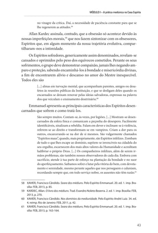 MÓDULO I – A prática mediúnica na Casa Espírita
43
no vinagre da crítica. Daí, a necessidade de paciência constante para que se
lhe regenerem as atitudes.58
Allan Kardec assinala, contudo, que a obsessão só acontece devido às
nossas imperfeições morais,59
que nos fazem sintonizar com os obsessores,
Espíritos que, em algum momento da nossa trajetória evolutiva, compar-
tilharam-nos a intimidade.
OsEspíritossofredores,genericamenteassimdenominados,revelam-se
cansados e oprimidos pelo peso dos equívocos cometidos. Perante os seus
sofrimentos, o grupo deve demonstrar compaixão, jamais lhes negando am-
paro e proteção, sabendo encaminhá-los à bondade e misericórdia divinas,
a fim de encontrarem alívio e descanso no amor do Mestre inesquecível.
Todos eles são
[...] almas em turvação mental, que acompanham parentes, amigos ou desa-
fetos às reuniões públicas da Instituição, e que se desligam deles quando os
encarnados se deixam renovar pelas ideias salvadoras, expressas na palavra
dos que veiculam o ensinamento doutrinário.60
Emmanuel apresenta as principais características dos Espíritos desen-
carnados que sofrem e como tratá-los.
São sempre muitos. Contam-se, às vezes, por legiões. [...] Mostram-se desen-
carnados da esfera física e comunicam a peçonha do desespero. Facilmente
identificáveis, sinalizam a rebeldia. Falam em dever e inclinam-se à violência,
referem-se ao direito e transformam-se em vampiros. Criam a dor para os
outros, encarcerando-se na dor de si mesmos. São vulgarmente chamados
“Espíritos maus”, quando, mais propriamente, são Espíritos infelizes. Zombam
de tudo o que lhes escape ao domínio, supõem-se invencíveis na cidadela do
seu orgulho, escarnecem dos mais altos valores da Humanidade e acreditam
ludibriar o próprio Deus. [...] Os companheiros infelizes, além de serem ir-
mãos problemas, são também nossos observadores de cada dia. Embora com
sacrifício, atende à tua parte de esforço na plantação da bondade e no suor
do aperfeiçoamento. Saibamos sofrer e lutar pela vitória do bem, com devota-
mento e serenidade, mesmo perante aqueles que nos perseguem e caluniam,
recordando sempre que, em todo serviço nobre, os ausentes não têm razão.61
58 XAVIER, Francisco Cândido. Seara dos médiuns. Pelo Espírito Emmanuel. 20. ed. 1. imp. Bra-
sília: FEB, 2013, p. 85.
59 KARDEC, Allan. O livro dos médiuns. Trad. Evandro Noleto Bezerra. 2. ed. 1. imp. Brasília: FEB,
2013, p. 270.
60 XAVIER, Francisco Cândido. Nos domínios da mediunidade. Pelo Espírito André Luiz. 34. ed.
4. reimp. Rio de Janeiro: FEB, 2011, p. 42.
61 XAVIER, Francisco Cândido. Seara dos médiuns. Pelo Espírito Emmanuel. 20. ed. 1. imp. Bra-
sília: FEB, 2013, p. 163-164.
 
