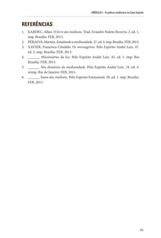 MÓDULO I – A prática mediúnica na Casa Espírita
45
REFERÊNCIAS
1. KARDEC, Allan. O livro dos médiuns. Trad. Evandro Noleto Bezerra. 2. ed. 1.
imp. Brasília: FEB, 2013.
2. PERALVA,Martins.Estudandoamediunidade.27.ed.4.imp.Brasília.FEB,2013.
3. XAVIER, Francisco Cândido. Os mensageiros. Pelo Espírito André Luiz. 47.
ed. 2. imp. Brasília: FEB, 2013.
4. ______. Missionários da luz. Pelo Espírito André Luiz. 45. ed. 1. imp. Rio
Brasília: FEB, 2013.
5. ______. Nos domínios da mediunidade. Pelo Espírito André Luiz. 34. ed. 4.
reimp. Rio de Janeiro: FEB, 2011.
6. ______. Seara dos médiuns. Pelo Espírito Emmanuel. 20. ed. 1. imp. Brasília:
FEB, 2013.
 
