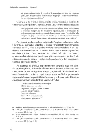 48
Mediunidade: estudo e prática – Programa II
­
dirigente, terá que dispor de certa dose de autoridade, exercida por consenso
geral, para disciplinação e harmonização do grupo. Liderar é coordenar es-
forços, não impor condições.64
O dirigente da reunião normalmente ocupa, também, a posição de
doutrinador, dialogador ou, segundo André Luiz, de médium esclarecedor:
Na equipe em serviço [mediúnico], os médiuns esclarecedores, mantidos sob
a condução e inspiração dos benfeitores espirituais, são os orientadores da
enfermagem ou da assistência aos sofredores desencarnados. Constituídos pelo
dirigente do grupo e seus assessores, são eles que os instrutores da Vida maior
utilizam em sentido direto para o ensinamento ou o socorro necessários.65
Paratanto,éfundamentalqueodialogador/médiumesclarecedortenha
boa formação evangélico-espírita e se esforce por combater as imperfeições
que ainda ostente, condição que lhe proporcionará autoridade moral ne-
cessária ao êxito do trabalho. Da mesma forma, deve esforçar-se para: “Ser
atencioso, sereno e compreensivo no trato com os enfermos encarnados e
desencarnados, aliando humildade e energia, tanto quanto respeito e disci-
plina na consecução das próprias tarefas. Somente a forja do bom exemplo
plasma a autoridade moral.”66
Na liderança do grupo, é importante que o dirigente ouça com aten-
ção os participantes, mantendo relacionamento fraterno e atencioso com
todos, acatando as suas sugestões, sempre que possível, com critério e bom
senso. Nessas circunstâncias, agirá sempre como mediador, procurando
tomar decisões com imparcialidade, firmeza e gentileza de trato. Há outras
qualidades também importantes a serem cultivadas:
Autoridade fundamentada no exemplo.
Hábito de estudo e oração.
Dignidade e respeito para com todos.
Afeição sem privilégios.
Brandura e firmeza.
Sinceridade e entendimento.
Conversação construtiva.67
64 MIRANDA, Hermínio. Diálogo com as sombras. 24. ed. Rio de Janeiro: FEB, 2009, p. 23.
65 XAVIER, Francisco Cândido; VIEIRA, Waldo. Desobsessão. Pelo Espírito André Luiz. 1. ed. Rio
de Janeiro: FEB, 2007, p. 101.
66 VIEIRA, Waldo. Conduta espírita. Pelo Espírito de André Luiz. 32. ed. 1. imp. Brasília: FEB,
2012, p. 17.
67 XAVIER, Francisco Cândido; VIEIRA, Waldo. Desobsessão. Pelo Espírito André Luiz. 1. ed. Rio
de Janeiro: FEB, 2007, p. 59-60.
 