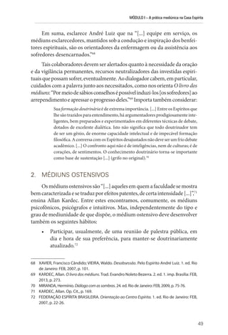MÓDULO I – A prática mediúnica na Casa Espírita
49
Em suma, esclarece André Luiz que na “[...] equipe em serviço, os
médiuns esclarecedores, mantidos sob a condução e inspiração dos benfei-
tores espirituais, são os orientadores da enfermagem ou da assistência aos
sofredores desencarnados.”68
Tais colaboradores devem ser alertados quanto à necessidade da oração
e da vigilância permanentes, recursos neutralizadores das investidas espiri-
tuaisquepossamsofrer,eventualmente.Aodialogadorcabem,emparticular,
cuidados com a palavra junto aos necessitados, como nos orienta O livro dos
médiuns:“Pormeiodesábiosconselhosépossívelinduzi-los[ossofredores]ao
arrependimento e apressar o progresso deles.”69
Importa também considerar:
Sua formação doutrinária é de extrema importância. [...] Entre os Espíritos que
lhe são trazidos para entendimento, há argumentadores prodigiosamente inte-
ligentes, bem preparados e experimentados em diferentes técnicas de debate,
dotados de excelente dialética. Isto não significa que todo doutrinador tem
de ser um gênio, de enorme capacidade intelectual e de impecável formação
filosófica.AconversacomosEspíritosdesajustadosnãodeveserumfriodebate
acadêmico. [...] O confronto aqui não é de inteligências, nem de culturas; é de
corações, de sentimentos. O conhecimento doutrinário torna-se importante
como base de sustentação [...] (grifo no original).70
2. MÉDIUNS OSTENSIVOS
Os médiuns ostensivos são “[...] aqueles em quem a faculdade se mostra
bemcaracterizadaesetraduzporefeitospatentes,decertaintensidade[...]”,71
ensina Allan Kardec. Entre estes encontramos, comumente, os médiuns
psicofônicos, psicógrafos e intuitivos. Mas, independentemente do tipo e
grau de mediunidade de que dispõe, o médium ostensivo deve desenvolver
também os seguintes hábitos:
• Participar, usualmente, de uma reunião de palestra pública, em
dia e hora de sua preferência, para manter-se doutrinariamente
atualizado.72
68 XAVIER, Francisco Cândido; VIEIRA, Waldo. Desobsessão. Pelo Espírito André Luiz. 1. ed. Rio
de Janeiro: FEB, 2007, p. 101.
69 KARDEC, Allan. O livro dos médiuns. Trad. Evandro Noleto Bezerra. 2. ed. 1. imp. Brasília: FEB,
2013, p. 273.
70 MIRANDA, Hermínio. Diálogocomassombras. 24. ed. Rio de Janeiro: FEB, 2009, p. 75-76.
71 KARDEC, Allan. Op. Cit., p. 169.
72 FEDERAÇÃO ESPÍRITA BRASILEIRA. Orientação ao Centro Espírita. 1. ed. Rio de Janeiro: FEB,
2007, p. 22-26.
 