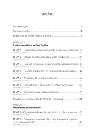 SUMÁRIO
Apresentação................................................................................. 9
Agradecimentos........................................................................... 11
Sugestões de como realizar o curso........................................... 13
MÓDULO I
A prática mediúnica na Casa Espírita
TEMA 1 – Organização e funcionamento da reunião mediúnica .19
Atividade prática 1............................................................................................. 26
TEMA 2 – Etapas de realização da reunião mediúnica ............... 29
Atividade prática 2............................................................................................. 36
TEMA 3 – Reunião mediúnica: os participantes desencarnados.. 39
Atividade prática 3............................................................................................. 44
TEMA 4 – Reunião mediúnica: os participantes encarnados...... 47
Atividade prática 4............................................................................................. 53
TEMA 5 – Avaliação da reunião mediúnica ................................. 55
Atividade prática 5............................................................................................. 62
TEMA 6 – Dificuldades e obstáculos à prática mediúnica ......... 65
Atividade prática 6............................................................................................. 70
TEMA 7 – O animismo na prática mediúnica.............................. 73
Atividade prática 7............................................................................................. 79
Atividade complementar do Módulo I (optativa)......................... 81
MÓDULO II
Mecanismos da mediunidade
TEMA 1 – Organização da reunião mediúnica no plano espiritual ....85
Atividade prática 8............................................................................................. 92
TEMA 2 – Equipamentos e aparelhos utilizados pelos ­
Espíritos
na reunião mediúnica ................................................................... 95
Atividade prática 9............................................................................................100
 