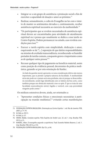 50
Mediunidade: estudo e prática – Programa II
• Integrar-se a um grupo de assistência e promoção social a fim de
exercitar a capacidade de doação e amor ao próximo.73
• Realizar, semanalmente, o culto do Evangelho no lar com o intui-
to de manter os sentimentos elevados e, continuamente, receber
assistência espiritual necessária ao exercício da mediunidade.74
• “Os participantes que se revelem necessitados de assistência espi-
ritual devem ser encaminhados para atividades de atendimento
espiritual ou à pessoa que usualmente se dedica a essa tarefa no
Centro Espírita. Podem permanecer no estudo, caso revelem con-
dições para isso.”75
• Exercer a tarefa espírita com simplicidade, dedicação e amor,
esquivando-se da “[...] suposição de que detém responsabilidades
ou missões de avultada transcendência, reconhecendo-se humilde
portador de tarefas comuns, conquanto graves e importantes como
as de qualquer outra pessoa.”76
• Recusar qualquer tipo de pagamento ou benefício material, assim
como posição de evidência pessoal, decorrentes da prática medi-
única, guiando-se por esta orientação de Kardec:
Ao lado da questão moral, apresenta-se uma consideração efetiva não menos
importante, que se prende à própria natureza da faculdade. A mediunidade
séria não pode ser e jamais será uma profissão, não só porque se desacredita-
ria moralmente, sendo logo identificada com os ledores da boa sorte, como
também porque um obstáculo material a isso se opõe. É que se trata de uma
faculdade essencialmente móvel, fugidia e variável, com cuja perenidade
ninguém pode contar.77
Os médiuns ostensivos devem, ainda, ser orientados a:
• “Apresentar condições físicas e emocionais necessárias à parti-
cipação na reunião mediúnica”,78
evitando certas manifestações
73 FEDERAÇÃO ESPÍRITA BRASILEIRA. Orientação ao Centro Espírita. 1. ed. Rio de Janeiro: FEB,
2007, p. 71-74.
74 Id. Ibid., p. 49-51.
75 Id. Ibid., p. 57.
76 VIEIRA, Waldo. Conduta espírita. Pelo Espírito de André Luiz. 32. ed. 1. imp. Brasília: FEB,
2012, p. 21.
77 KARDEC, Allan. O evangelho segundo o espiritismo. Trad. Evandro Noleto Bezerra. 2. ed. 1.
imp. Brasília: FEB, 2013, p. 310.
78 FEDERAÇÃO ESPÍRITA BRASILEIRA. Op. Cit., p. 64.
 