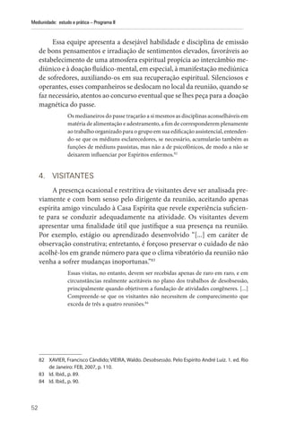 52
Mediunidade: estudo e prática – Programa II
Essa equipe apresenta a desejável habilidade e disciplina de emissão
de bons pensamentos e irradiação de sentimentos elevados, favoráveis ao
estabelecimento de uma atmosfera espiritual propícia ao intercâmbio me-
diúnico e à doação fluídico-mental, em especial, à manifestação mediúnica
de sofredores, auxiliando-os em sua recuperação espiritual. Silenciosos e
operantes, esses companheiros se deslocam no local da reunião, quando se
faz necessário, atentos ao concurso eventual que se lhes peça para a doação
magnética do passe.
Os medianeiros do passe traçarão a si mesmos as disciplinas aconselháveis em
matéria de alimentação e adestramento, a fim de corresponderem plenamente
ao trabalho organizado para o grupo em sua edificação assistencial, entenden-
do-se que os médiuns esclarecedores, se necessário, acumularão também as
funções de médiuns passistas, mas não a de psicofônicos, de modo a não se
deixarem influenciar por Espíritos enfermos.82
4. VISITANTES
A presença ocasional e restritiva de visitantes deve ser analisada pre-
viamente e com bom senso pelo dirigente da reunião, aceitando apenas
espírita amigo vinculado à Casa Espírita que revele experiência suficien-
te para se conduzir adequadamente na atividade. Os visitantes devem
apresentar uma finalidade útil que justifique a sua presença na reunião.
Por exemplo, estágio ou aprendizado desenvolvido “[...] em caráter de
observação construtiva; entretanto, é forçoso preservar o cuidado de não
acolhê-los em grande número para que o clima vibratório da reunião não
venha a sofrer mudanças inoportunas.”83
Essas visitas, no entanto, devem ser recebidas apenas de raro em raro, e em
circunstâncias realmente aceitáveis no plano dos trabalhos de desobsessão,
principalmente quando objetivem a fundação de atividades congêneres. [...]
Compreende-se que os visitantes não necessitem de comparecimento que
exceda de três a quatro reuniões.84
82 XAVIER, Francisco Cândido; VIEIRA, Waldo. Desobsessão. Pelo Espírito André Luiz. 1. ed. Rio
de Janeiro: FEB, 2007, p. 110.
83 Id. Ibid., p. 89.
84 Id. Ibid., p. 90.
 