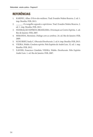 54
Mediunidade: estudo e prática – Programa II
REFERÊNCIAS
1. KARDEC, Allan. O livro dos médiuns. Trad. Evandro Noleto Bezerra. 2. ed. 1.
imp. Brasília: FEB, 2013.
2. ______. O evangelho segundo o espiritismo. Trad. Evandro Noleto Bezerra. 2.
ed. 1. imp. Brasília: FEB, 2013.
3. FEDERAÇÃO ESPÍRITA BRASILEIRA. Orientação ao Centro Espírita. 1. ed.
Rio de Janeiro: FEB, 2007.
4. MIRANDA, Hermínio. Diálogo com as sombras. 24. ed. Rio de Janeiro: FEB,
2009.
5. SCHUBERT, Suely C. Obsessão/Desobsessão. 2. ed. 6. imp. Brasília: FEB, 2013.
6. VIEIRA, Waldo. Conduta espírita. Pelo Espírito de André Luiz. 32. ed. 1. imp.
Brasília: FEB, 2012.
7. XAVIER, Francisco Cândido; VIEIRA, Waldo. Desobsessão. Pelo Espírito
André Luiz. 1. ed. Rio de Janeiro: FEB, 2007.
 