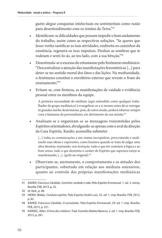 58
Mediunidade: estudo e prática – Programa II
guém alegue conquistas intelectuais ou sentimentais como razão
para desentendimento com os irmãos da Terra.”91
• Identificam-se dificuldades que possam impedir o bom andamento
do trabalho, assim como as respectivas soluções. “Se queres que
Jesus venha santificar as tuas atividades, endireita os caminhos da
existência, regenera os teus impulsos. Desfaze as sombras que te
rodeiam e senti-lo-ás, ao teu lado, com a sua bênção.”92
• Desestimula-seoexcessodeentusiasmopelofenômenomediúnico:
“Descentralizar a atenção das manifestações fenomênicas [...] para
deter-se no sentido moral dos fatos e das lições. Na mediunidade,
o fenômeno constitui o envoltório externo que reveste o fruto do
ensinamento.”93
• Evitam-se, com firmeza, as manifestações de vaidade e evidência
pessoal entre os membros da equipe.
A primeira necessidade do médium [aqui entendido como qualquer traba-
lhador do grupo mediúnico] é evangelizar-se a si mesmo antes de se entregar
às grandes tarefas doutrinárias, pois, de outro modo, poderá esbarrar sempre
com o fantasma do personalismo, em detrimento de sua missão.94
• Analisam-se e organizam-se as mensagens transmitidas pelos
­Espíritos orientadores, divulgando-as apenas com o aval da direção
da Casa Espírita. Kardec aconselha submeter
[...] todas as comunicações a um exame escrupuloso, perscrutando e anali-
sando suas ideias e expressões, como fazemos quando se trata de julgar uma
obra literária, rejeitando, sem hesitação, tudo o que for contrário à lógica e ao
bom senso, tudo o que desminta o caráter do Espírito que supomos esteja se
manifestando, [...]. (grifo no original).95
• Observam-se, atentamente, o comportamento e as atitudes dos
participantes, sobretudo em relação aos médiuns ostensivos,
quanto ao controle das próprias manifestações mediúnicas
91 XAVIER, Francisco Cândido. Caminho, verdade e vida. Pelo Espírito Emmanuel. 1. ed. 3. reimp.
Brasília: FEB, 2012, p. 32.
92 Id. Ibid., p. 48.
93 VIEIRA, Waldo. Conduta espírita. Pelo Espírito André Luiz. 32. ed. 1. imp. Brasília: FEB, 2012,
p. 82.
94 XAVIER, Francisco Cândido. O consolador. Pelo Espírito Emmanuel. 29. ed. 1. imp. Brasília:
FEB, 2013, p. 251.
95 KARDEC, Allan. O livro dos médiuns. Trad. Evandro Noleto Bezerra. 2. ed. 1. imp. Brasília: FEB,
2013, p. 281.
 