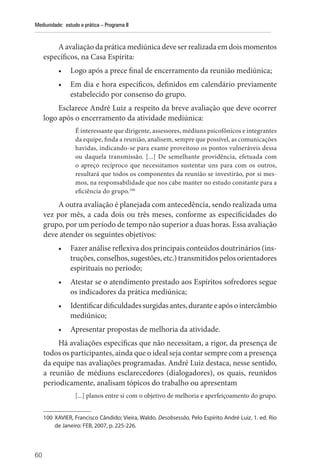 60
Mediunidade: estudo e prática – Programa II
A avaliação da prática mediúnica deve ser realizada em dois momentos
específicos, na Casa Espírita:
• Logo após a prece final de encerramento da reunião mediúnica;
• Em dia e hora específicos, definidos em calendário previamente
estabelecido por consenso do grupo.
Esclarece André Luiz a respeito da breve avaliação que deve ocorrer
logo após o encerramento da atividade mediúnica:
É interessante que dirigente, assessores, médiuns psicofônicos e integrantes
da equipe, finda a reunião, analisem, sempre que possível, as comunicações
havidas, indicando-se para exame proveitoso os pontos vulneráveis dessa
ou daquela transmissão. [...] De semelhante providência, efetuada com
o apreço recíproco que necessitamos sustentar uns para com os outros,
resultará que todos os componentes da reunião se investirão, por si mes-
mos, na responsabilidade que nos cabe manter no estudo constante para a
eficiência do grupo.100
A outra avaliação é planejada com antecedência, sendo realizada uma
vez por mês, a cada dois ou três meses, conforme as especificidades do
grupo, por um período de tempo não superior a duas horas. Essa avaliação
deve atender os seguintes objetivos:
• Fazer análise reflexiva dos principais conteúdos doutrinários (ins-
truções, conselhos, sugestões, etc.) transmitidos pelos orientadores
espirituais no período;
• Atestar se o atendimento prestado aos Espíritos sofredores segue
os indicadores da prática mediúnica;
• Identificardificuldadessurgidasantes,duranteeapósointercâmbio
mediúnico;
• Apresentar propostas de melhoria da atividade.
Há avaliações específicas que não necessitam, a rigor, da presença de
todos os participantes, ainda que o ideal seja contar sempre com a presença
da equipe nas avaliações programadas. André Luiz destaca, nesse sentido,
a reunião de médiuns esclarecedores (dialogadores), os quais, reunidos
periodicamente, analisam tópicos do trabalho ou apresentam
[...] planos entre si com o objetivo de melhoria e aperfeiçoamento do grupo.
100 XAVIER, Francisco Cândido; Vieira, Waldo. Desobsessão. Pelo Espírito André Luiz. 1. ed. Rio
de Janeiro: FEB, 2007, p. 225-226.
 