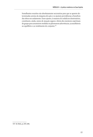 MÓDULO I – A prática mediúnica na Casa Espírita
61
Semelhantes reuniões são absolutamente necessárias para que se aparem de-
terminadas arestas da máquina de ação e se ajustem providências a benefício
das obras em andamento. Esses ajustes, à maneira de sodalícios doutrinários,
constituem, ainda, meios de atuação segura e direta dos mentores espirituais
do grupo para assumirem medidas ou plasmarem advertências, aconselháveis
ao equilíbrio e ao rendimento do conjunto.101
101 Id. Ibid., p. 245-246.
 