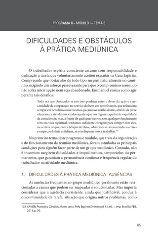 65
PROGRAMA II – MÓDULO I – TEMA 6
DIFICULDADES E OBSTÁCULOS
À PRÁTICA MEDIÚNICA
O trabalhador espírita consciente assume com responsabilidade e
dedicação a tarefa que voluntariamente aceitou executar na Casa Espírita.
Compreende que obstáculos de todo tipo surgem naturalmente no cami-
nho, exigindo um esforço perseverante para que o compromisso assumido
não sofra interrupção nem seja abandonado. Emmanuel ensina como agir
perante tais desafios:
Toda vez que obstáculos se nos interponham entre o dever da ação e a ne-
cessidade da cooperação no serviço do bem aos semelhantes, que redundará
sempre em benefício a nós mesmos, peçamos o auxílio divino, através da prece
silenciosa, e atendamos a todos aqueles que nos digam respeito à tranquilidade
da consciência; mas, à frente de quaisquer outros, sem qualquer fundamento
sério na vida espiritual, tenhamos suficiente coragem para romper com eles,
na certeza de que, com a bênção de Deus, saberemos atravessar todas as crises
e empeços da luta cotidiana, se nos dispusermos a trabalhar.102
No primeiro tema deste programa e módulo, que trata da organização
e do funcionamento da reunião mediúnica, foram estudadas as principais
condições para alguém fazer parte de um grupo mediúnico. Contudo, não
é incomum surgirem dificuldades e impedimentos, temporários ou per-
manentes, que garantam a permanência contínua e frequência regular do
trabalhador na atividade mediúnica.
1. DIFICULDADES À PRÁTICA MEDIÚNICA: AUSÊNCIAS
As ausências frequentes ao grupo mediúnico geralmente estão rela-
cionadas a causas que podem ser mapeadas e solucionadas. Mas importa
considerar que a ausência persistente, ainda que justificável, conduz à
descontinuidade da tarefa, situação que origina outros problemas, como
102 XAVIER, Francisco Cândido. Rumo certo. Pelo Espírito Emmanuel. 12. ed. 1. imp. Brasília: FEB,
2013, p. 30.
 