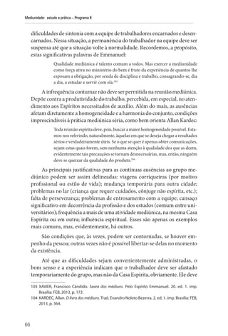 66
Mediunidade: estudo e prática – Programa II
dificuldades de sintonia com a equipe de trabalhadores encarnados e desen-
carnados. Nessa situação, a permanência do trabalhador na equipe deve ser
suspensa até que a situação volte à normalidade. Recordemos, a propósito,
estas significativas palavras de Emmanuel:
Qualidade mediúnica é talento comum a todos. Mas exercer a mediunidade
como força ativa no ministério do bem é fruto da experiência de quantos lhe
esposam a obrigação, por senda de disciplina e trabalho, consagrando-se, dia
a dia, a estudar e servir com ela.103
Ainfrequênciacontumaznãodeveserpermitidanareuniãomediúnica.
Depõe contra a produtividade do trabalho, percebida, em especial, no aten-
dimento aos Espíritos necessitados de auxílio. Além do mais, as ausências
afetam diretamente a homogeneidade e a harmonia do conjunto, condições
imprescindíveis à prática mediúnica séria, como bem orienta Allan Kardec:
Toda reunião espírita deve, pois, buscar a maior homogeneidade possível. Esta-
mos nos referindo, naturalmente, àquelas em que se deseja chegar a resultados
sérios e verdadeiramente úteis. Se o que se quer é apenas obter comunicações,
sejam estas quais forem, sem nenhuma atenção à qualidade dos que as deem,
evidentemente tais precauções se tornam desnecessárias, mas, então, ninguém
deve se queixar da qualidade do produto.104
As principais justificativas para as contínuas ausências ao grupo me-
diúnico podem ser assim delineadas: viagens corriqueiras (por motivo
profissional ou estilo de vida); mudança temporária para outra cidade;
problemas no lar (criança que requer cuidados, cônjuge não espírita, etc.);
falta de perseverança; problemas de entrosamento com a equipe; cansaço
significativo em decorrência da profissão e dos estudos (comum entre uni-
versitários); frequência a mais de uma atividade mediúnica, na mesma Casa
Espírita ou em outra; influência espiritual. Esses são apenas os exemplos
mais comuns, mas, evidentemente, há outros.
São condições que, às vezes, podem ser contornadas, se houver em-
penho da pessoa; outras vezes não é possível libertar-se delas no momento
da existência.
Até que as dificuldades sejam convenientemente administradas, o
bom senso e a experiência indicam que o trabalhador deve ser afastado
temporariamente do grupo, mas não da Casa Espírita, obviamente. Ele deve
103 XAVIER, Francisco Cândido. Seara dos médiuns. Pelo Espírito Emmanuel. 20. ed. 1. imp.
­
Brasília: FEB, 2013, p. 172.
104 KARDEC, Allan. O livro dos médiuns. Trad. Evandro Noleto Bezerra. 2. ed. 1. imp. Brasília: FEB,
2013, p. 364.
 