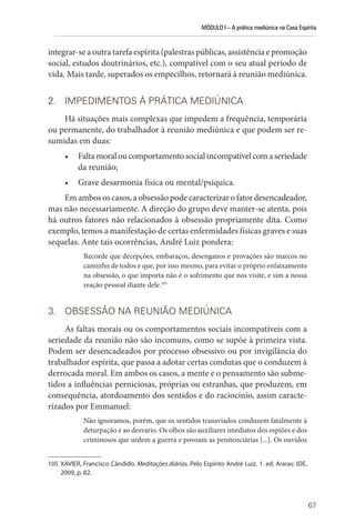 MÓDULO I – A prática mediúnica na Casa Espírita
67
integrar-se a outra tarefa espírita (palestras públicas, assistência e promoção
social, estudos doutrinários, etc.), compatível com o seu atual período de
vida. Mais tarde, superados os empecilhos, retornará à reunião mediúnica.
2. IMPEDIMENTOS À PRÁTICA MEDIÚNICA
Há situações mais complexas que impedem a frequência, temporária
ou permanente, do trabalhador à reunião mediúnica e que podem ser re-
sumidas em duas:
• Faltamoraloucomportamentosocialincompatívelcomaseriedade
da reunião;
• Grave desarmonia física ou mental/psíquica.
Emambososcasos,aobsessãopodecaracterizarofatordesencadeador,
mas não necessariamente. A direção do grupo deve manter-se atenta, pois
há outros fatores não relacionados à obsessão propriamente dita. Como
exemplo, temos a manifestação de certas enfermidades físicas graves e suas
sequelas. Ante tais ocorrências, André Luiz pondera:
Recorde que decepções, embaraços, desenganos e provações são marcos no
caminho de todos e que, por isso mesmo, para evitar o próprio enfaixamento
na obsessão, o que importa não é o sofrimento que nos visite, e sim a nossa
reação pessoal diante dele.105
3. OBSESSÃO NA REUNIÃO MEDIÚNICA
As faltas morais ou os comportamentos sociais incompatíveis com a
seriedade da reunião não são incomuns, como se supõe à primeira vista.
Podem ser desencadeados por processo obsessivo ou por invigilância do
trabalhador espírita, que passa a adotar certas condutas que o conduzem à
derrocada moral. Em ambos os casos, a mente e o pensamento são subme-
tidos a influências perniciosas, próprias ou estranhas, que produzem, em
consequência, atordoamento dos sentidos e do raciocínio, assim caracte-
rizados por Emmanuel:
Não ignoramos, porém, que os sentidos transviados conduzem fatalmente à
deturpação e ao desvario. Os olhos são auxiliares imediatos dos espiões e dos
criminosos que urdem a guerra e povoam as penitenciárias [...]. Os ouvidos
105 XAVIER, Francisco Cândido. Meditações diárias. Pelo Espírito André Luiz. 1. ed. Araras: IDE,
2009, p. 82.
 