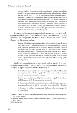 68
Mediunidade: estudo e prática – Programa II
são colaboradores diretos da crueldade e da calúnia que suscitam a degradação
social[...].Asmãos,quandoempregadasnafabricaçãodebombasdestruidoras,
são operárias da morte [...]. O sexo, que constrói o lar em nome de Deus, por
toda parte é vítima de tremendos abusos pelos quais se amplia terrivelmente o
número de enfermos cadastrados nos manicômios [...]. A faculdade mediúnica
não pode, assim, responsabilizar-se pela atitude daqueles que a utilizam nos
atos de ignorância e superstição, maldade e fanatismo. E qual acontece aos
olhos e aos ouvidos, às mãos e ao sexo que dependem do comando mental, a
mediunidade, acima de tudo, [o indivíduo] precisa levantar-se e esclarecer-se,
edificar-se e servir, com bases na educação.106
É preciso, portanto, estar sempre vigilante, procurando prevenir qual-
quer possibilidade que conduza à obsessão no grupo mediúnico, pois esta
representa um dos grandes desafios da prática mediúnica, como assinala
Kardec, em O livro dos médiuns:
Entre as dificuldades que a prática do Espiritismo pode apresentar, devemos
colocar em primeira linha a obsessão, isto é, o domínio que alguns ­Espíritos
exercem sobre certas pessoas. É praticada unicamente pelos Espíritos
inferiores, que procuram dominar, pois os Espíritos bons não impõem
nenhum constrangimento. Aconselham, combatem a influência dos maus e,
se não são ouvidos, retiram-se. Os maus, ao contrário, agarram-se àqueles
a quem podem aprisionar. Se chegam a dominar alguém, identificam-se
com o Espírito deste e o conduzem como se fora verdadeira criança (grifo
no original).107
Kardec apresenta, inclusive, os nove sinais mais evidentes de proces-
so obsessivo detectados no grupo mediúnico, aplicados tanto ao médium
quanto a qualquer outro trabalhador da reunião:108
1. Persistência de um Espírito em se comunicar, queira ou não o médium, pela
escrita, pela audição, pela tiptologia [ruídos, como pancadas e batidas], etc.,
opondo-se a que outros Espíritos o façam;
2. Ilusão que, não obstante a inteligência do médium, o impede de reconhecer
a falsidade e o ridículo das comunicações que recebe;
3. Crença na infalibilidade e identidade absoluta dos Espíritos que se comuni-
cam e que, sob nomes respeitáveis e venerados, dizem coisas falsas e absurdas;
4. Confiança do médium nos elogios que lhe fazem os Espíritos que por ele
se comunicam;
106 XAVIER, Francisco Cândido. Searadosmédiuns. Pelo Espírito Emmanuel. 20. ed. 1. imp. Brasília:
FEB, 2013, p. 146-147.
107 KARDEC, Allan. O livro dos médiuns. Trad. Evandro Noleto Bezerra. 2. ed. 1. imp. Brasília: FEB,
2013, p. 259.
108 Id. Ibid., p. 263.
 