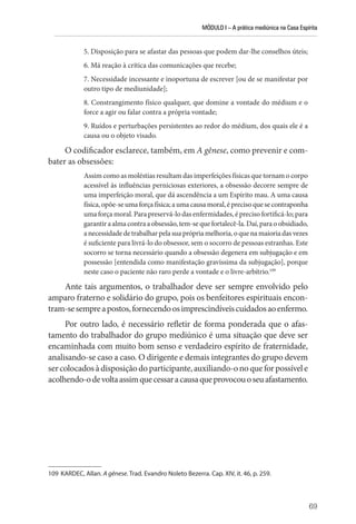 MÓDULO I – A prática mediúnica na Casa Espírita
69
5. Disposição para se afastar das pessoas que podem dar-lhe conselhos úteis;
6. Má reação à crítica das comunicações que recebe;
7. Necessidade incessante e inoportuna de escrever [ou de se manifestar por
outro tipo de mediunidade];
8. Constrangimento físico qualquer, que domine a vontade do médium e o
force a agir ou falar contra a própria vontade;
9. Ruídos e perturbações persistentes ao redor do médium, dos quais ele é a
causa ou o objeto visado.
O codificador esclarece, também, em A gênese, como prevenir e com-
bater as obsessões:
Assim como as moléstias resultam das imperfeições físicas que tornam o corpo
acessível às influências perniciosas exteriores, a obsessão decorre sempre de
uma imperfeição moral, que dá ascendência a um Espírito mau. A uma causa
física,opõe-seumaforçafísica;aumacausamoral,éprecisoquesecontraponha
uma força moral. Para preservá-lo das enfermidades, é preciso fortificá-lo; para
garantiraalmacontraaobsessão,tem-sequefortalecê-la.Daí,paraoobsidiado,
anecessidadedetrabalharpelasuaprópriamelhoria,oquenamaioriadasvezes
é suficiente para livrá-lo do obsessor, sem o socorro de pessoas estranhas. Este
socorro se torna necessário quando a obsessão degenera em subjugação e em
possessão [entendida como manifestação gravíssima da subjugação], porque
neste caso o paciente não raro perde a vontade e o livre-arbítrio.109
Ante tais argumentos, o trabalhador deve ser sempre envolvido pelo
amparo fraterno e solidário do grupo, pois os benfeitores espirituais encon-
tram-sesempreapostos,fornecendoosimprescindíveiscuidadosaoenfermo.
Por outro lado, é necessário refletir de forma ponderada que o afas-
tamento do trabalhador do grupo mediúnico é uma situação que deve ser
encaminhada com muito bom senso e verdadeiro espírito de fraternidade,
analisando-se caso a caso. O dirigente e demais integrantes do grupo devem
sercolocadosàdisposiçãodoparticipante,auxiliando-onoqueforpossívele
acolhendo-odevoltaassimquecessaracausaqueprovocouoseuafastamento.
109 KARDEC, Allan. A gênese. Trad. Evandro Noleto Bezerra. Cap. XIV, it. 46, p. 259.
 