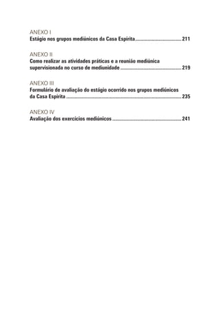 ANEXO I
Estágio nos grupos mediúnicos da Casa Espírita...................................211
ANEXO II
Como realizar as atividades práticas e a reunião mediúnica
supervisionada no curso de mediunidade..............................................219
ANEXO III
Formulário de avaliação do estágio ocorrido nos grupos mediúnicos
da Casa Espírita......................................................................................235
ANEXO IV
Avaliação dos exercícios mediúnicos....................................................241
 