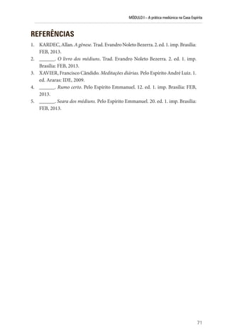 MÓDULO I – A prática mediúnica na Casa Espírita
71
REFERÊNCIAS
1. KARDEC, Allan. A gênese. Trad. Evandro Noleto Bezerra. 2. ed. 1. imp. Brasília:
FEB, 2013.
2. ______. O livro dos médiuns. Trad. Evandro Noleto Bezerra. 2. ed. 1. imp.
Brasília: FEB, 2013.
3. XAVIER, Francisco Cândido. Meditações diárias. Pelo Espírito André Luiz. 1.
ed. Araras: IDE, 2009.
4. ______. Rumo certo. Pelo Espírito Emmanuel. 12. ed. 1. imp. Brasília: FEB,
2013.
5. ______. Seara dos médiuns. Pelo Espírito Emmanuel. 20. ed. 1. imp. Brasília:
FEB, 2013.
 
