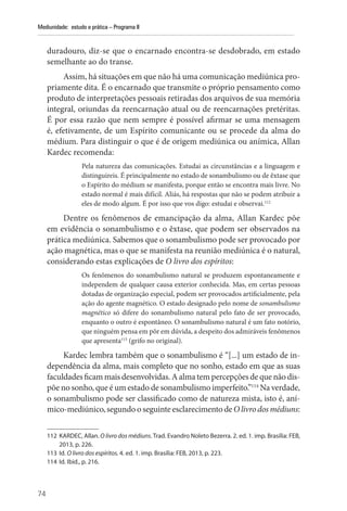 74
Mediunidade: estudo e prática – Programa II
duradouro, diz-se que o encarnado encontra-se desdobrado, em estado
semelhante ao do transe.
Assim, há situações em que não há uma comunicação mediúnica pro-
priamente dita. É o encarnado que transmite o próprio pensamento como
produto de interpretações pessoais retiradas dos arquivos de sua memória
integral, oriundas da reencarnação atual ou de reencarnações pretéritas.
É por essa razão que nem sempre é possível afirmar se uma mensagem
é, efetivamente, de um Espírito comunicante ou se procede da alma do
médium. Para distinguir o que é de origem mediúnica ou anímica, Allan
Kardec recomenda:
Pela natureza das comunicações. Estudai as circunstâncias e a linguagem e
distinguireis. É principalmente no estado de sonambulismo ou de êxtase que
o Espírito do médium se manifesta, porque então se encontra mais livre. No
estado normal é mais difícil. Aliás, há respostas que não se podem atribuir a
eles de modo algum. É por isso que vos digo: estudai e observai.112
Dentre os fenômenos de emancipação da alma, Allan Kardec põe
em evidência o sonambulismo e o êxtase, que podem ser observados na
prática mediúnica. Sabemos que o sonambulismo pode ser provocado por
ação magnética, mas o que se manifesta na reunião mediúnica é o natural,
considerando estas explicações de O livro dos espíritos:
Os fenômenos do sonambulismo natural se produzem espontaneamente e
independem de qualquer causa exterior conhecida. Mas, em certas pessoas
dotadas de organização especial, podem ser provocados artificialmente, pela
ação do agente magnético. O estado designado pelo nome de sonambulismo
magnético só difere do sonambulismo natural pelo fato de ser provocado,
enquanto o outro é espontâneo. O sonambulismo natural é um fato notório,
que ninguém pensa em pôr em dúvida, a despeito dos admiráveis fenômenos
que apresenta113
(grifo no original).
Kardec lembra também que o sonambulismo é “[...] um estado de in-
dependência da alma, mais completo que no sonho, estado em que as suas
faculdades ficammaisdesenvolvidas.Aalma tem percepçõesdequenãodis-
põe no sonho, que é um estado de sonambulismo imperfeito.”114
Na verdade,
o sonambulismo pode ser classificado como de natureza mista, isto é, aní-
mico-mediúnico, segundo o seguinte esclarecimento de O livro dos médiuns:
112 KARDEC, Allan. O livro dos médiuns. Trad. Evandro Noleto Bezerra. 2. ed. 1. imp. Brasília: FEB,
2013, p. 226.
113 Id. O livro dos espíritos. 4. ed. 1. imp. Brasília: FEB, 2013, p. 223.
114 Id. Ibid., p. 216.
 