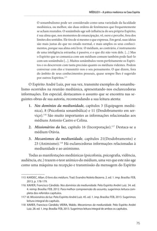 MÓDULO I – A prática mediúnica na Casa Espírita
75
O sonambulismo pode ser considerado como uma variedade da faculdade
mediúnica, ou melhor, são duas ordens de fenômenos que frequentemente
se acham reunidos. O sonâmbulo age sob influência do seu próprio Espírito;
é sua alma que, nos momentos de emancipação, vê, ouve e percebe, fora dos
limites dos sentidos. Ele tira de si mesmo o que expressa. Em geral, suas ideias
são mais justas do que no estado normal, e mais amplos os seus conheci-
mentos, porque sua alma está livre. O médium, ao contrário, é instrumento
de uma inteligência estranha; é passivo, e o que diz não vem dele. [...] Mas
o Espírito que se comunica com um médium comum também pode fazê-lo
com um sonâmbulo [...]. Muitos sonâmbulos veem perfeitamente os Espíri-
tos e os descrevem com tanta precisão quanto os médiuns videntes. Podem
conversar com eles e transmitir-nos o seu pensamento. O que dizem, fora
do âmbito de seus conhecimentos pessoais, quase sempre lhes é sugerido
por outros Espíritos.115
O Espírito André Luiz, por sua vez, transmite exemplos de sonambu-
lismo ocorridos na reunião mediúnica, apresentando-nos esclarecedoras
informações. Em especial, destacamos o assunto que se encontra nas se-
guintes obras de sua autoria, recomendando a sua leitura atenta:
1. Nos domínios da mediunidade, capítulos 3 (Equipagem mediú-
nica), 8 (Psicofonia sonambúlica) e 11 (Desdobramento em ser-
viço).116
São muito importantes as informações relacionadas aos
médiuns Antonio Castro e Celina.
2. Missionários da luz, capítulo 16 (Incorporação).117
Destaca-se a
médium Otávia.
3. Mecanismos da mediunidade, capítulos 21(Desdobramento) e
23 (Animismo).118
Há esclarecedoras informações relacionadas à
mediunidade e ao animismo.
Todas as manifestações mediúnicas (psicofonia, psicografia, vidência,
audiência, etc.) trazem o teor anímico do médium, uma vez que este não age
como uma máquina na recepção e transmissão da mensagem do Espírito
115 KARDEC, Allan. O livro dos médiuns. Trad. Evandro Noleto Bezerra. 2. ed. 1. imp. Brasília: FEB,
2013, p. 178-179.
116 XAVIER, Francisco Cândido. Nos domínios da mediunidade. Pelo Espírito André Luiz. 34. ed.
4. reimp. Brasília: FEB, 2012. Para melhor compreensão do assunto, sugerimos leitura com-
pleta dos referidos capítulos.
117 Id. Missionários da luz. Pelo Espírito André Luiz. 45. ed. 1. imp. Brasília: FEB, 2013. Sugerimos
leitura integral do capítulo.
118 XAVIER, Francisco Cândido; VIEIRA, Waldo. Mecanismos da mediunidade. Pelo Espírito André
Luiz. 28. ed. 1. imp. Brasília: FEB, 2013. Sugerimos leitura integral de ambos os capítulos.
 