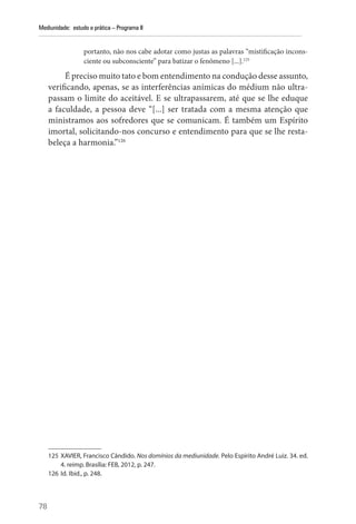 78
Mediunidade: estudo e prática – Programa II
portanto, não nos cabe adotar como justas as palavras “mistificação incons-
ciente ou subconsciente” para batizar o fenômeno [...].125
É preciso muito tato e bom entendimento na condução desse assunto,
verificando, apenas, se as interferências anímicas do médium não ultra-
passam o limite do aceitável. E se ultrapassarem, até que se lhe eduque
a faculdade, a pessoa deve “[...] ser tratada com a mesma atenção que
ministramos aos sofredores que se comunicam. É também um Espírito
imortal, solicitando-nos concurso e entendimento para que se lhe resta-
beleça a harmonia.”126
125 XAVIER, Francisco Cândido. Nos domínios da mediunidade. Pelo Espírito André Luiz. 34. ed.
4. reimp. Brasília: FEB, 2012, p. 247.
126 Id. Ibid., p. 248.
 